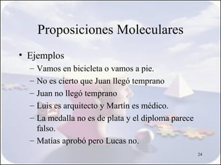 Proposiciones Moleculares
• Ejemplos
  – Vamos en bicicleta o vamos a pie.
  – No es cierto que Juan llegó temprano
  – Juan no llegó temprano
  – Luis es arquitecto y Martín es médico.
  – La medalla no es de plata y el diploma parece
    falso.
  – Matías aprobó pero Lucas no.
                                                    24
 
