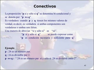 Conectivos
La proposición “p si y sólo si q” se denomina bi-condicional y
se denota por “p ↔ q”
Es verdadera cuando p y q tienen los mismos valores de
verdad, es decir, es verdadera si ambas componentes son
verdaderas o ambas son falsas.
Una manera de abreviar “si y sólo si” es “sii”.
                “p si y sólo si q”       se puede expresar como
               “p es condición necesaria y suficiente para q”.


Ejemplo
p : 24 es un número par.
q : 24 es divisible por 2.
p ↔ q : “ 24 es un número par si y sólo si 24 es divisible entre 2”.

                                                                       45
 