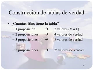 Construcción de tablas de verdad
• ¿Cuántas filas tiene la tabla?
  –   1 proposición         2 valores (V o F)
  –   2 proposiciones       4 valores de verdad
  –   3 proposiciones       8 valores de verdad
  –   .........
  –   n proposiciones       2n valores de verdad.



                                                   47
 