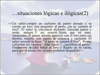 …situaciones lógicas e ilógicas(2)
<<Un señor compró un cachorro de pastor alemán y su
  vecino un loro, éste preguntó: el perro, ¿no se  comerá al
  loro?. El señor lo convenció diciendo: crecerán juntos y
  serán  amigos. Y así ocurrió. Hasta que en unas 
  vacaciones, el pastor alemán apareció con el loro entre sus
  dientes, muerto, con signos de violencia y suciedad. El
  señor recordó la frase: "el perro se comerá al loro".  Pronto
  volverían los vecinos: ¿Qué hacer ?, ¿sacrificar al perro?.
  Finalmente decidió bañar al loro y dejarlo en su casita,
  para que al menos los vecinos pudiesen despedirlo>>
 