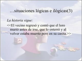 …situaciones lógicas e ilógicas(3)

La historia sigue:
<<El vecino regresó y contó que el loro 
  murió antes de irse, que lo enterró y al
  volver estaba muerto pero en su casita.>>
 