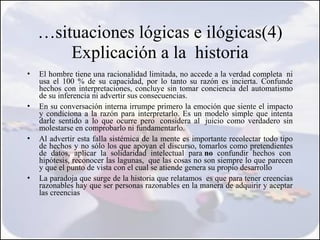…situaciones lógicas e ilógicas(4)
        Explicación a la historia
•   El hombre tiene una racionalidad limitada, no accede a la verdad completa  ni
    usa el 100 % de su capacidad, por lo tanto su razón es incierta. Confunde
    hechos con interpretaciones, concluye sin tomar conciencia del automatismo
    de su inferencia ni advertir sus consecuencias. 
•   En su conversación interna irrumpe primero la emoción que siente el impacto
    y condiciona a la razón para interpretarlo. Es un modelo simple que intenta
    darle sentido a lo que ocurre pero  considera al  juicio como verdadero sin
    molestarse en comprobarlo ni fundamentarlo. 
•   Al advertir esta falla sistémica de la mente es importante recolectar todo tipo
    de hechos y no sólo los que apoyan el discurso, tomarlos como pretendientes
    de datos, aplicar la solidaridad intelectual para no confundir hechos con 
    hipótesis, reconocer las lagunas,  que las cosas no son siempre lo que parecen
    y que el punto de vista con el cual se atiende genera su propio desarrollo
•   La paradoja que surge de la historia que relatamos  es que para tener creencias
    razonables hay que ser personas razonables en la manera de adquirir y aceptar
    las creencias
 