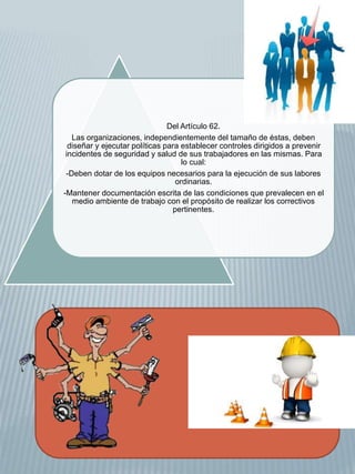 Del Artículo 62. 
Las organizaciones, independientemente del tamaño de éstas, deben 
diseñar y ejecutar políticas para establecer controles dirigidos a prevenir 
incidentes de seguridad y salud de sus trabajadores en las mismas. Para 
lo cual: 
-Deben dotar de los equipos necesarios para la ejecución de sus labores 
ordinarias. 
-Mantener documentación escrita de las condiciones que prevalecen en el 
medio ambiente de trabajo con el propósito de realizar los correctivos 
pertinentes. 
