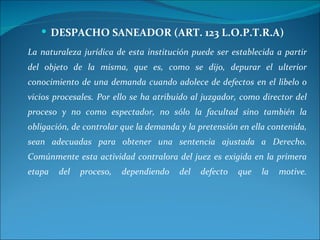 DESPACHO SANEADOR (ART. 123 L.O.P.T.R.A) La naturaleza jurídica de esta institución puede ser establecida a partir del objeto de la misma, que es, como se dijo, depurar el ulterior conocimiento de una demanda cuando adolece de defectos en el libelo o vicios procesales. Por ello se ha atribuido al juzgador, como director del proceso y no como espectador, no sólo la facultad sino también la obligación, de controlar que la demanda y la pretensión en ella contenida, sean adecuadas para obtener una sentencia ajustada a Derecho. Comúnmente esta actividad contralora del juez es exigida en la primera etapa del proceso, dependiendo del defecto que la motive. 