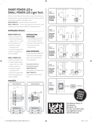 SMART POWER LED e
     SMALL POWER LED Light Tech.                                               SMArt
                                                                               power LED

     O Small e o Smart Power LED têm muito em comum. Eles contam com           Instalação
     8 programações sucessivas que podem alternar ou misturar tons das         do nicho na
                                                                               piscina de
     cores. Ambos apresentam controlador externo.                              alvenaria
     Smart Power LED – substitui holofotes convencionais.
     Small Power LED – ilumina áreas pequenas de prainhas, decks
     molhados, piscinas e substitui refletores e lâmpadas dicróicas.

                                                                               SMArt
     Informações Técnicas                                                      power LED

                                                                               Instalação
     Smart Power LED                       Materiais para                      do nicho
     •	 Área de iluminação: 15m2           Instalação                          na piscina
                                                                               de vinil
     •	 Tensão de alimentação do           •	 Cabo 4x22AWG (acima de 10
        conjunto: 12V (+ ou – 10%)            metros consultar a fábrica)
     •	 Corrente máxima: 1.2A              •	 Tubulação: PVC bitola de 25mm
     •	 Temperatura máxima                 •	 Luva para encaixe: PVC
        de operação: 60º C                    bitola de 25mm                   SMAll                           ALVENARIA

                                                                               Power LED




                                                                                                 650 (máx.)
                                                                                                 550 (mín.)
     •	 Consumo de energia: 15W
     •	 Número de programas: 8             Aviso Importante                    Instalação                        NICHO

                                                                               do nicho na                      CHUMBADO        COLAR COM                                COLAR COM
                                                                                                                                  LUVA                         ARO         LUVA
                                                                                                                                                                                     CABO

     •	 Cabo: 4x22AWG                      A placa controladora POWER LED      piscina de
                                                                                                                                                      COPO




                                           requer fonte chaveada/isolada       alvenaria                  ATENÇÃO: DEIXAR O
                                                                                                           NICHO RENTE À                       MOLDURA


     Small Power LED
                                                                                                           PAREDE ACABADA

                                           externa com fornecimento de                                                                                PARAFUSO




     •	 Área de iluminação: 12m2           12Vcc estabilizado.
     •	 Tensão de alimentação do
        conjunto: 12V (+ ou –10%)          Capacidade máxima de                SMAll                            VINIL



     •	 Corrente máxima: 1A                acionamento da placa:               power LED
                                                                                             650 (máx.)
                                                                                             550 (mín.)




     •	 Temperatura máxima                 Smart Power LED                     Instalação                      NICHO
                                                                                                                              COLAR COM                  ARO           COLAR COM

                                                                               do nicho
                                                                                                              CHUMBADO

                                           até 8 projetores com 9 Power LEDs
                                                                                                                                LUVA               PARAFUSO              LUVA

        de operação: 60º C                                                                                                                        COPO
                                                                                                                                                                                     CABO



                                                                               na piscina
     •	 Consumo de energia: 12W            Small Power LED                     de vinil            ATENÇÃO: DEIXAR O
                                                                                                    NICHO RENTE À                           MOLDURA       ANEL DE

     •	 Número de programas: 8             até 8 projetores com 6 Power                             PAREDE ACABADA
                                                                                                                                                          VEDAÇÃO




     •	 Cabo: 4x22AWG                      LEDs

     Dimensões
                                                                               SMArt
              SMART power led                        SMAll power led           e small
                                                                               power LED                                                              Painel de      Entrada da rede
                                                                                                                                                      comando

                                                                               Esquema
                                                                               elétrico
                                                          142           20                                                                                            CONSULTE
                                                           28                                                                                                        O MANUAL
                                                                                                                                                                     TÉCNICO
                                                                                                                                                                     NO SITE!
                                              ØB
                                              ØA




                                                                  Ø25




                                                                                                                                 Rua Maestro Callia, 77
                                                                                                                                 Vila Mariana
                                                                                                                                 São Paulo - SP
               Medidas EM mm                         Medidas EM mm
                                                                                                                                 Tel./Fax: (11) 5572-1554
               ØA          165                       ØA         120,5                                                            www.lighttech.com.br
               Øb          150                       Øb          84                                                              Indústria Brasileira




AF lamina SMART POWER LED - SMALL POWER LED.indd 2                                                                                                                                   14/10/11 11:06
 