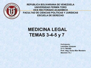 REPUBLICA BOLIVARIANA DE VENEZUELA
UNIVERSIDAD FERMÍN TORO
VICE RECTORADO ACADÉMICO
FACULTAD DE CIENCIAS POLÍTICAS Y JURÍDICAS
ESCUELA DE DERECHO
Participante:
Leónides Vásquez
V-11.786.692
Prof. Abg. Dulce Mar Montero
Seccion: N J
MEDICINA LEGAL
TEMAS 3-4-5 y 7
 