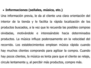  Informaciones (señales, música, etc.)
Una información previa, le da al cliente una clara orientación del
interior de la tienda y le facilita la rápida localización de los
productos buscados, a la vez que le recuerda las posibles compras
olvidadas, motivándole e interesándole hacia determinados
productos. La música influye poderosamente en la velocidad del
recorrido. Los establecimientos emplean música rápida cuando
hay muchos clientes comprando para agilizar la compra. Cuando
hay pocos clientes, la música es lenta para que el cliente se relaje,
circule lentamente y, al percibir más productos, compre más.
 