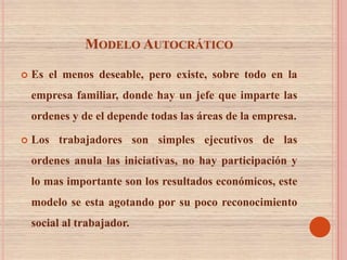 MODELO AUTOCRÁTICO

   Es el menos deseable, pero existe, sobre todo en la
    empresa familiar, donde hay un jefe que imparte las
    ordenes y de el depende todas las áreas de la empresa.

   Los trabajadores son simples ejecutivos de las
    ordenes anula las iniciativas, no hay participación y
    lo mas importante son los resultados económicos, este
    modelo se esta agotando por su poco reconocimiento
    social al trabajador.
 