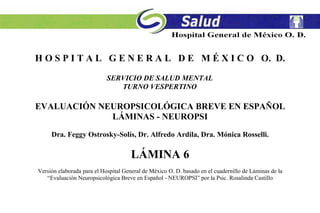 H O S P I T A L G E N E R A L D E M É X I C O O. D.
SERVICIO DE SALUD MENTAL
TURNO VESPERTINO
EVALUACIÓN NEUROPSICOLÓGICA BREVE EN ESPAÑOL
LÁMINAS - NEUROPSI
Dra. Feggy Ostrosky-Solís, Dr. Alfredo Ardila, Dra. Mónica Rosselli.
LÁMINA 6
Versión elaborada para el Hospital General de México O. D. basado en el cuadernillo de Láminas de la
“Evaluación Neuropsicológica Breve en Español - NEUROPSI” por la Psic. Rosalinda Castillo
 