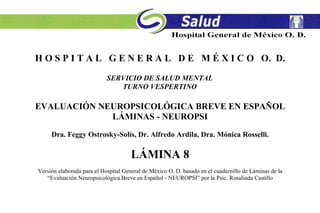 H O S P I T A L G E N E R A L D E M É X I C O O. D.
SERVICIO DE SALUD MENTAL
TURNO VESPERTINO
EVALUACIÓN NEUROPSICOLÓGICA BREVE EN ESPAÑOL
LÁMINAS - NEUROPSI
Dra. Feggy Ostrosky-Solís, Dr. Alfredo Ardila, Dra. Mónica Rosselli.
LÁMINA 8
Versión elaborada para el Hospital General de México O. D. basado en el cuadernillo de Láminas de la
“Evaluación Neuropsicológica Breve en Español - NEUROPSI” por la Psic. Rosalinda Castillo
 