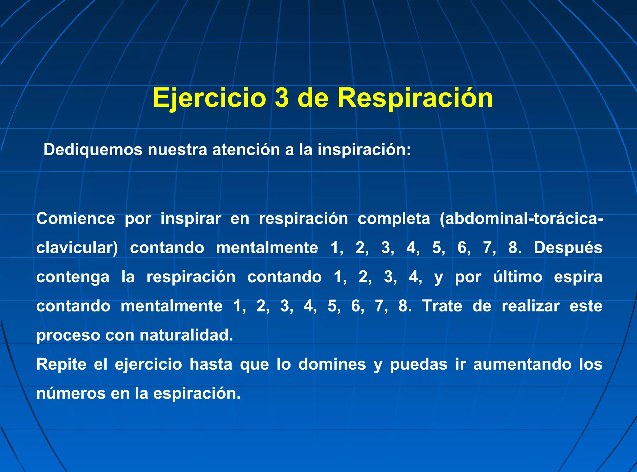 Ejercicio 3 de Respiración
Dediquemos nuestra atención a la inspiración:



Comience por inspirar en respiración completa (abdominal-torácica-
clavicular) contando mentalmente 1, 2, 3, 4, 5, 6, 7, 8. Después
contenga la respiración contando 1, 2, 3, 4, y por último espira
contando mentalmente 1, 2, 3, 4, 5, 6, 7, 8. Trate de realizar este
proceso con naturalidad.
Repite el ejercicio hasta que lo domines y puedas ir aumentando los
números en la espiración.
 