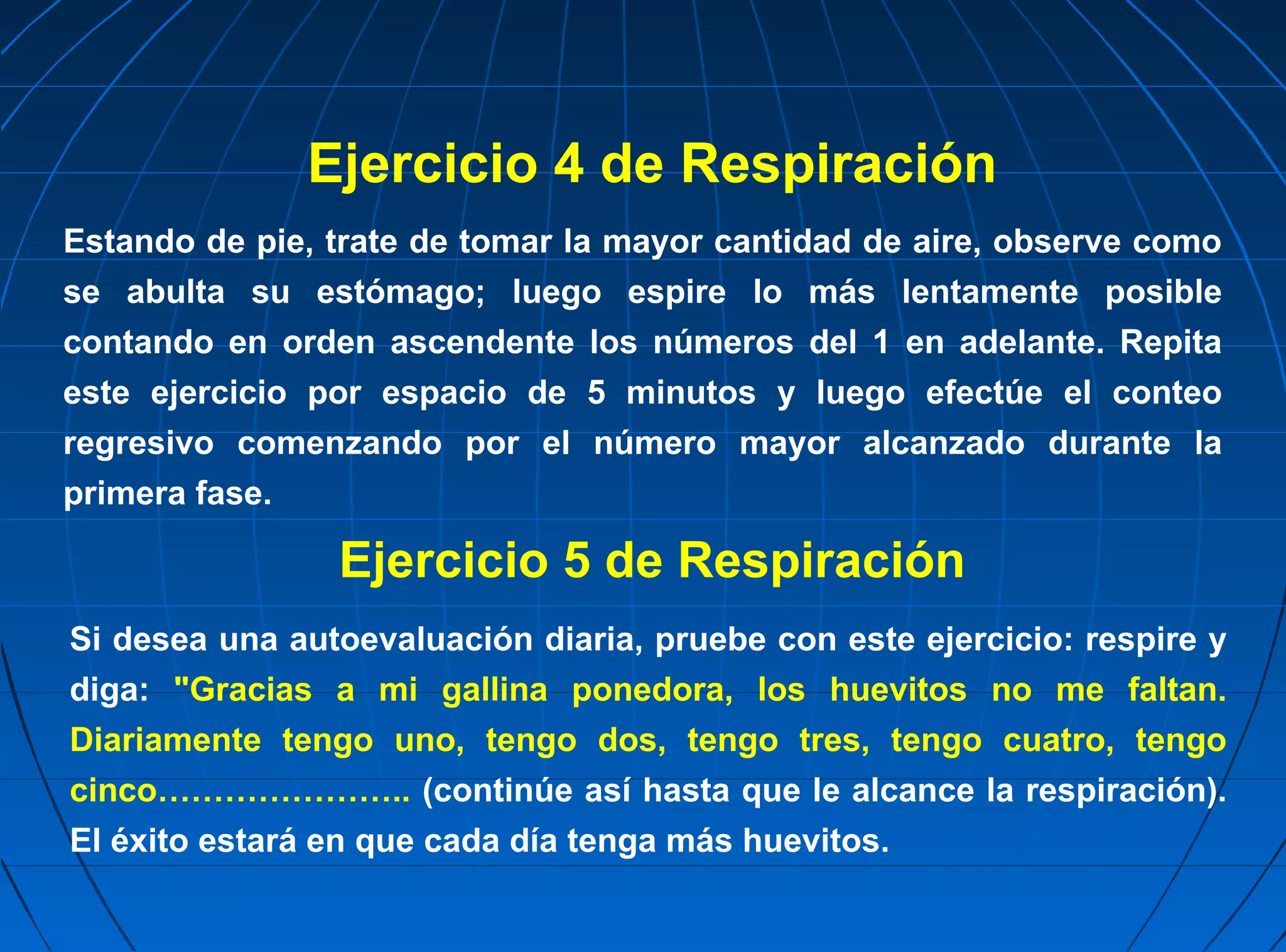 Ejercicio 4 de Respiración
Estando de pie, trate de tomar la mayor cantidad de aire, observe como
se abulta su estómago; luego espire lo más lentamente posible
contando en orden ascendente los números del 1 en adelante. Repita
este ejercicio por espacio de 5 minutos y luego efectúe el conteo
regresivo comenzando por el número mayor alcanzado durante la
primera fase.

                Ejercicio 5 de Respiración
Si desea una autoevaluación diaria, pruebe con este ejercicio: respire y
diga: "Gracias a mi gallina ponedora, los huevitos no me faltan.
Diariamente tengo uno, tengo dos, tengo tres, tengo cuatro, tengo
cinco………………….. (continúe así hasta que le alcance la respiración).
El éxito estará en que cada día tenga más huevitos.
 