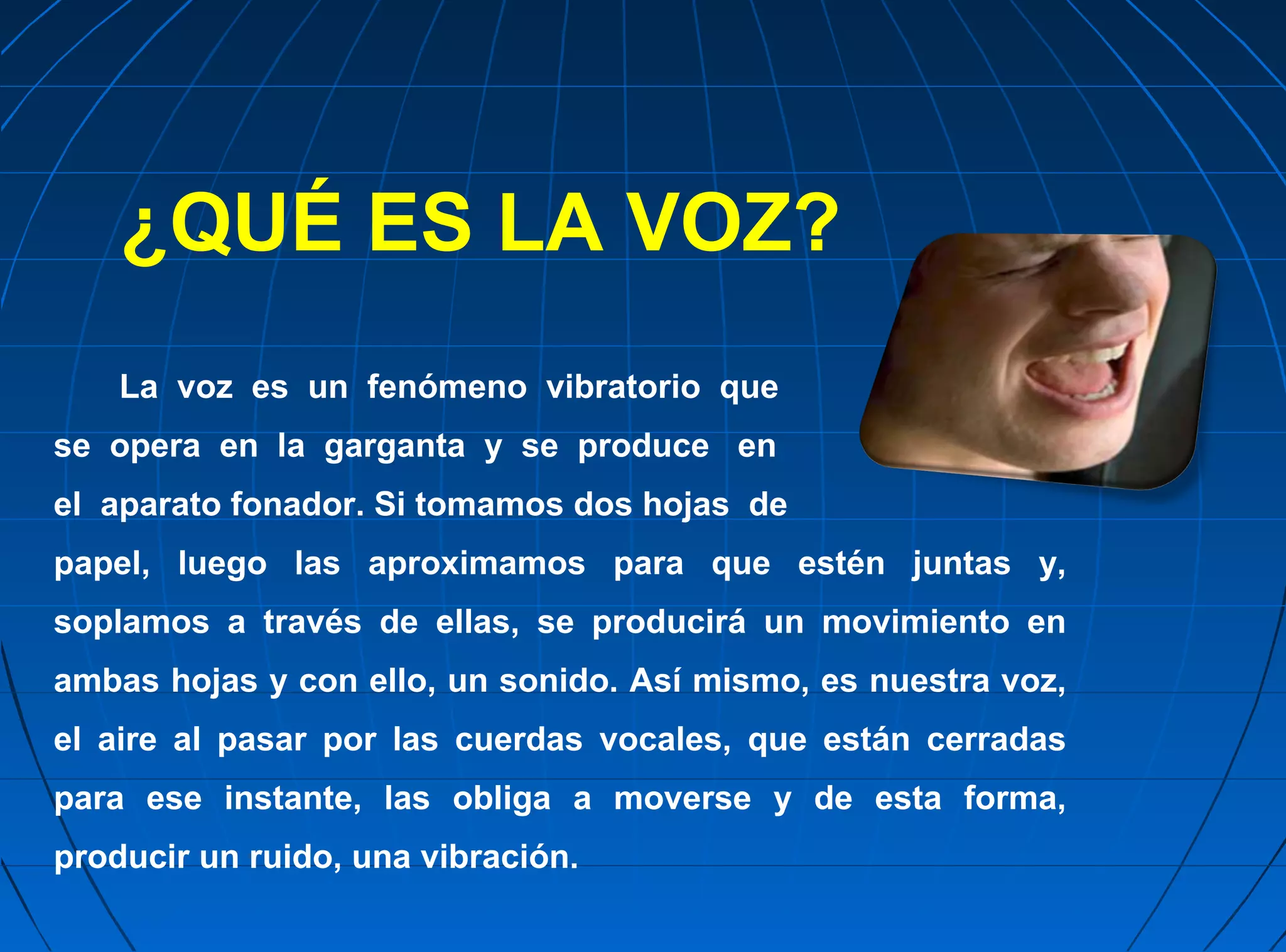 ¿QUÉ ES LA VOZ?
    La voz es un fenómeno vibratorio que
se opera en la garganta y se produce en
el aparato fonador. Si tomamos dos hojas de
papel, luego las aproximamos para que estén juntas y,
soplamos a través de ellas, se producirá un movimiento en
ambas hojas y con ello, un sonido. Así mismo, es nuestra voz,
el aire al pasar por las cuerdas vocales, que están cerradas
para ese instante, las obliga a moverse y de esta forma,
producir un ruido, una vibración.
 
