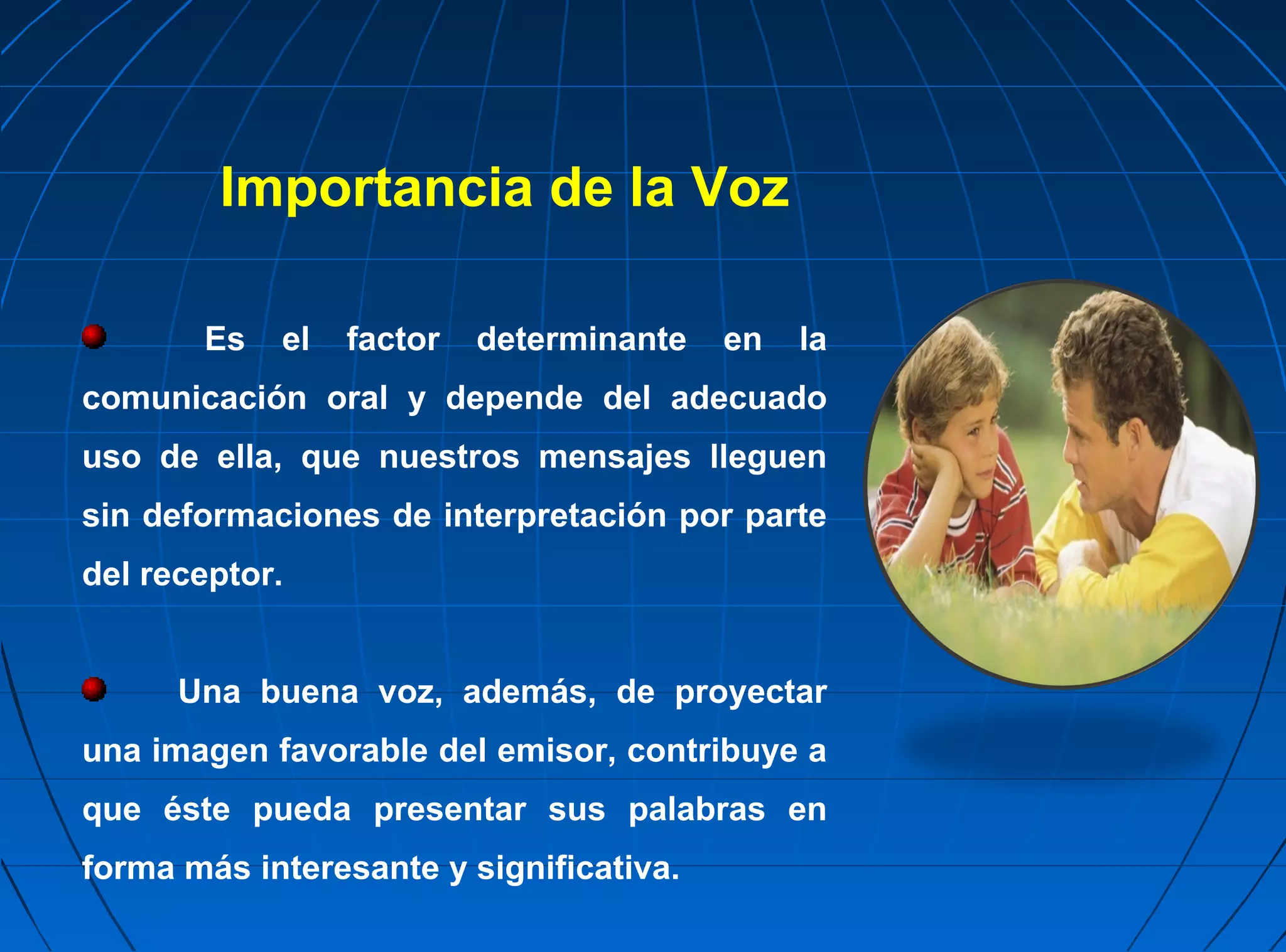 Importancia de la Voz

       Es   el   factor   determinante   en   la
comunicación oral y depende del adecuado
uso de ella, que nuestros mensajes lleguen
sin deformaciones de interpretación por parte
del receptor.


      Una buena voz, además, de proyectar
una imagen favorable del emisor, contribuye a
que éste pueda presentar sus palabras en
forma más interesante y significativa.
 