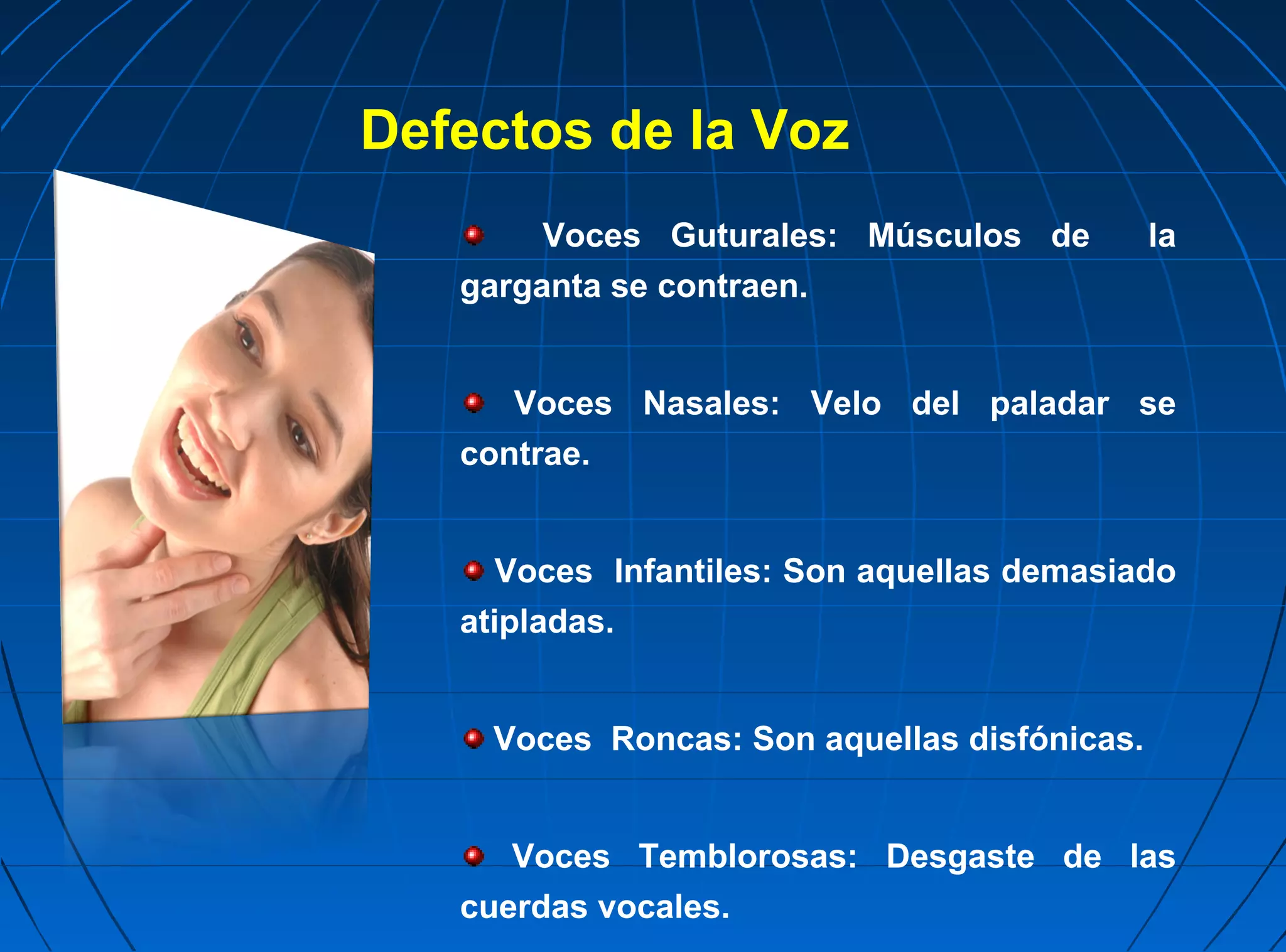 Defectos de la Voz
        Voces Guturales: Músculos de          la
   garganta se contraen.


      Voces Nasales: Velo del paladar se
   contrae.


      Voces Infantiles: Son aquellas demasiado
   atipladas.


     Voces Roncas: Son aquellas disfónicas.


      Voces Temblorosas: Desgaste de las
   cuerdas vocales.
 