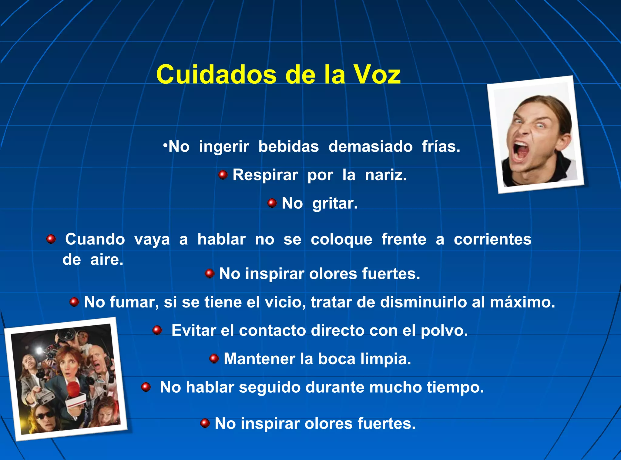 Cuidados de la Voz

            •No ingerir bebidas demasiado frías.
                      Respirar por la nariz.
                            No gritar.

Cuando vaya a hablar no se coloque frente a corrientes
de aire.
                No inspirar olores fuertes.
  No fumar, si se tiene el vicio, tratar de disminuirlo al máximo.
             Evitar el contacto directo con el polvo.
                    Mantener la boca limpia.
            No hablar seguido durante mucho tiempo.

                   No inspirar olores fuertes.
 