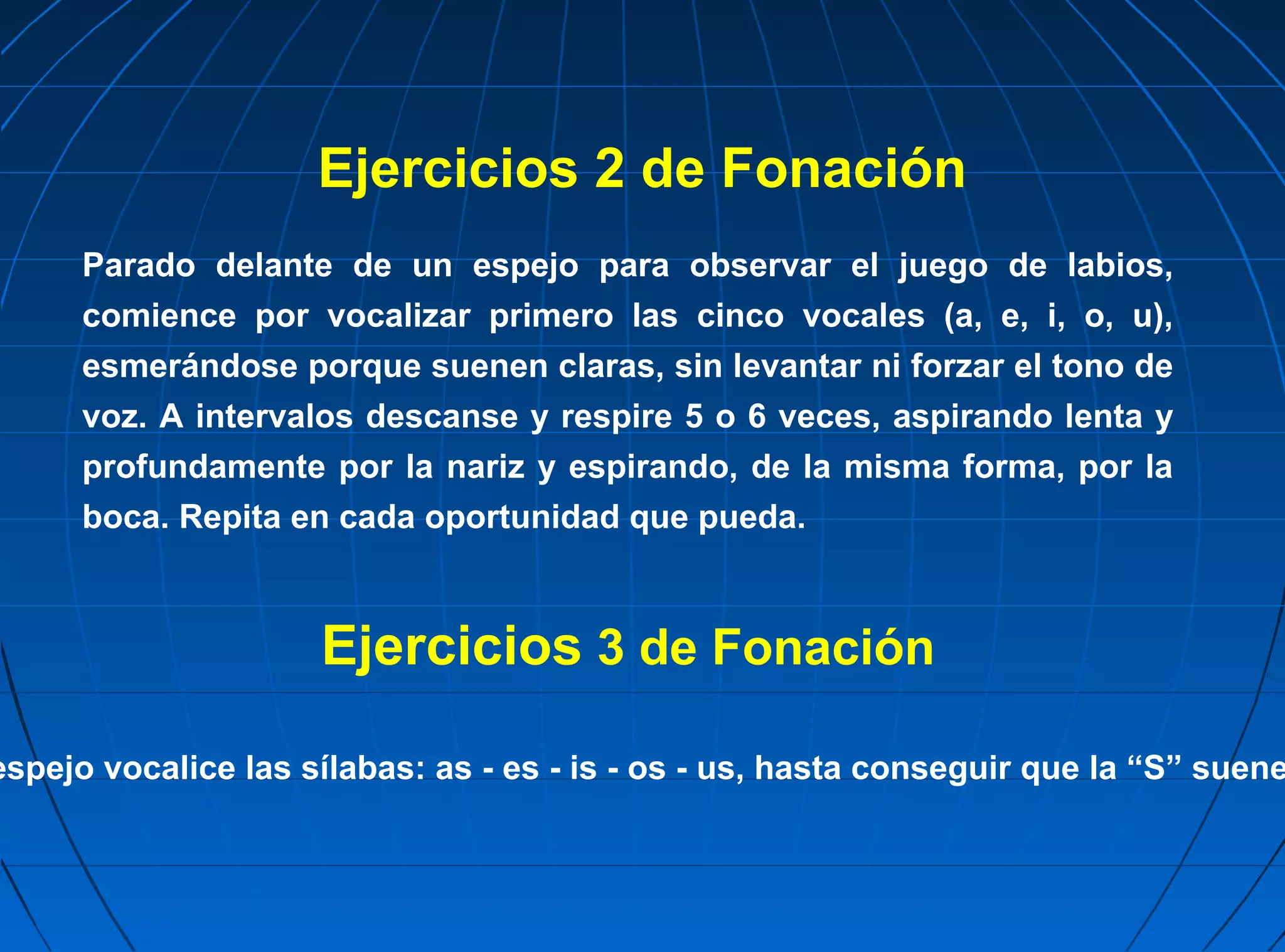 Ejercicios 2 de Fonación
      Parado delante de un espejo para observar el juego de labios,
      comience por vocalizar primero las cinco vocales (a, e, i, o, u),
      esmerándose porque suenen claras, sin levantar ni forzar el tono de
      voz. A intervalos descanse y respire 5 o 6 veces, aspirando lenta y
      profundamente por la nariz y espirando, de la misma forma, por la
      boca. Repita en cada oportunidad que pueda.



                     Ejercicios 3 de Fonación

espejo vocalice las sílabas: as - es - is - os - us, hasta conseguir que la “S” suene
 