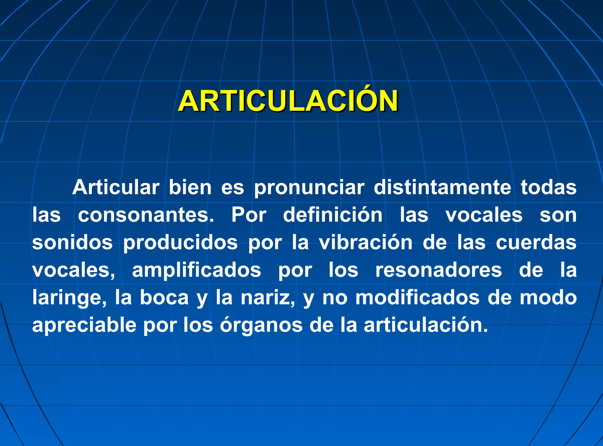 ARTICULACIÓN

     Articular bien es pronunciar distintamente todas
las consonantes. Por definición las vocales son
sonidos producidos por la vibración de las cuerdas
vocales, amplificados por los resonadores de la
laringe, la boca y la nariz, y no modificados de modo
apreciable por los órganos de la articulación.
 