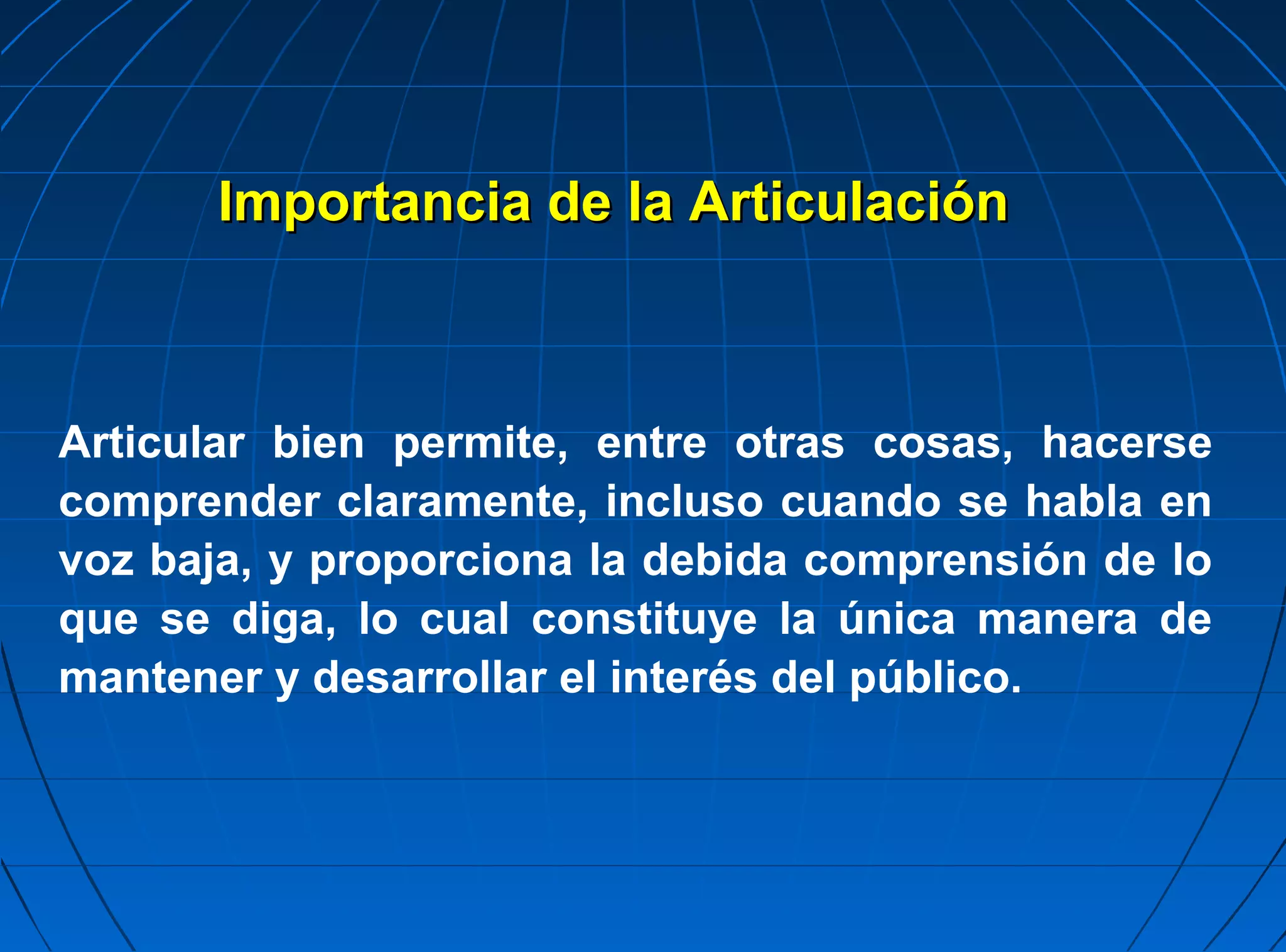 Importancia de la Articulación



Articular bien permite, entre otras cosas, hacerse
comprender claramente, incluso cuando se habla en
voz baja, y proporciona la debida comprensión de lo
que se diga, lo cual constituye la única manera de
mantener y desarrollar el interés del público.
 