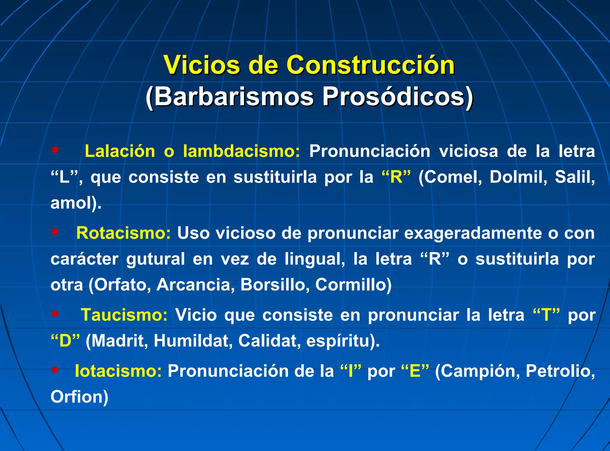 Vicios de Construcción
           (Barbarismos Prosódicos)

•   Lalación o lambdacismo: Pronunciación viciosa de la letra
“L”, que consiste en sustituirla por la “R” (Comel, Dolmil, Salil,
amol).
•  Rotacismo: Uso vicioso de pronunciar exageradamente o con
carácter gutural en vez de lingual, la letra “R” o sustituirla por
otra (Orfato, Arcancia, Borsillo, Cormillo)
•  Taucismo: Vicio que consiste en pronunciar la letra “T” por
“D” (Madrit, Humildat, Calidat, espíritu).
•  Iotacismo: Pronunciación de la “I” por “E” (Campión, Petrolio,
Orfion)
 