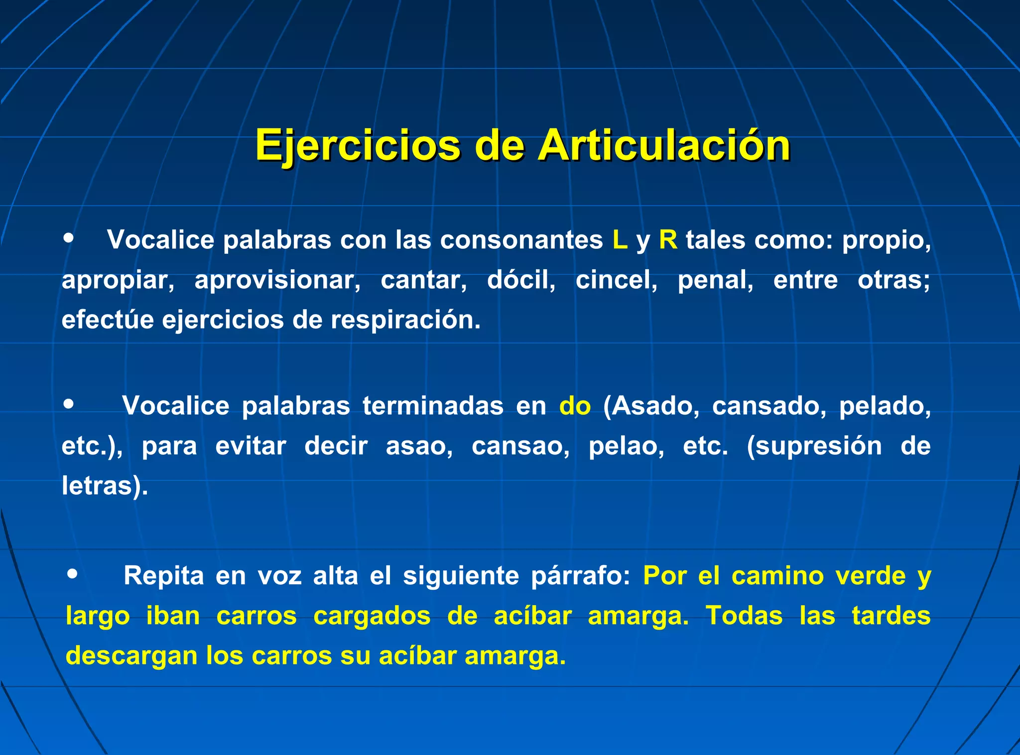 Ejercicios de Articulación

•  Vocalice palabras con las consonantes L y R tales como: propio,
apropiar, aprovisionar, cantar, dócil, cincel, penal, entre otras;
efectúe ejercicios de respiración.


•     Vocalice palabras terminadas en do (Asado, cansado, pelado,
etc.), para evitar decir asao, cansao, pelao, etc. (supresión de
letras).


•    Repita en voz alta el siguiente párrafo: Por el camino verde y
largo iban carros cargados de acíbar amarga. Todas las tardes
descargan los carros su acíbar amarga.
 