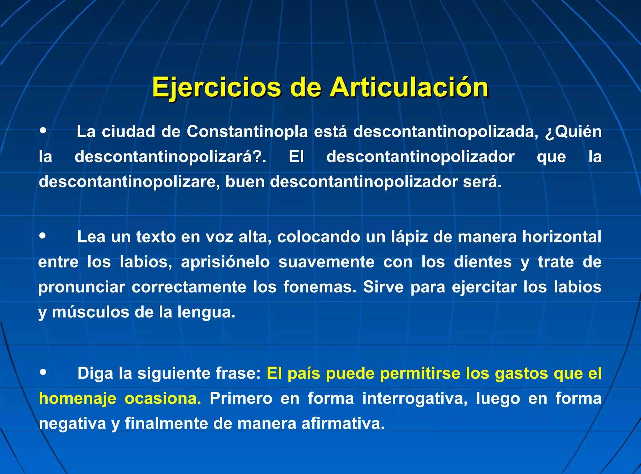 Ejercicios de Articulación
•   La ciudad de Constantinopla está descontantinopolizada, ¿Quién
la descontantinopolizará?. El descontantinopolizador que la
descontantinopolizare, buen descontantinopolizador será.


•    Lea un texto en voz alta, colocando un lápiz de manera horizontal
entre los labios, aprisiónelo suavemente con los dientes y trate de
pronunciar correctamente los fonemas. Sirve para ejercitar los labios
y músculos de la lengua.


•   Diga la siguiente frase: El país puede permitirse los gastos que el
homenaje ocasiona. Primero en forma interrogativa, luego en forma
negativa y finalmente de manera afirmativa.
 