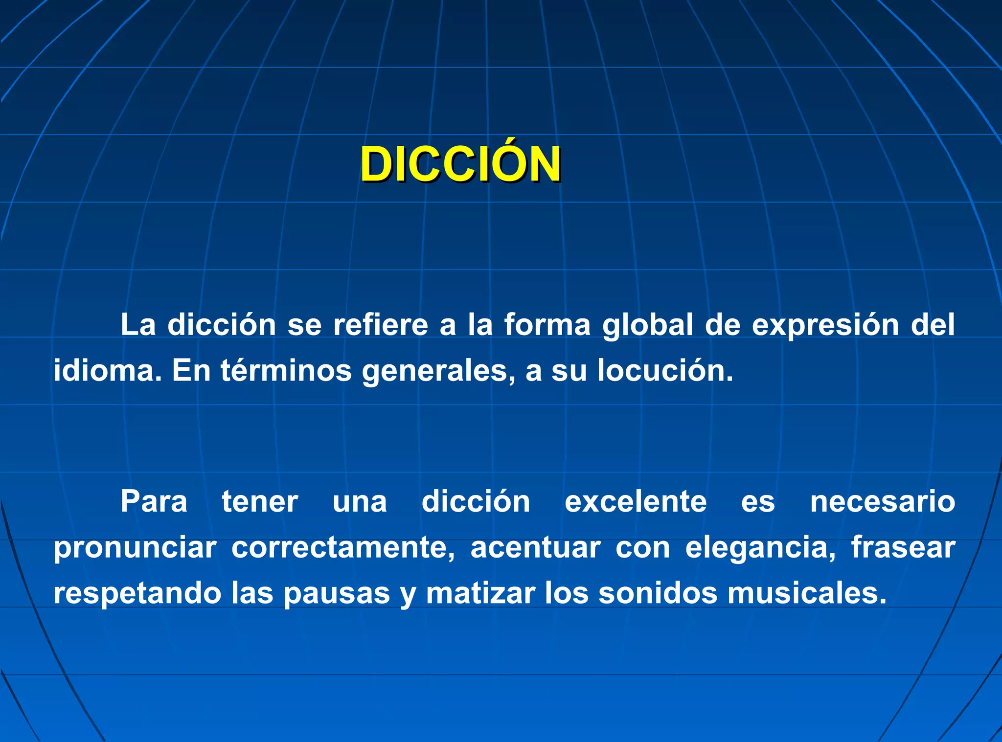 DICCIÓN


    La dicción se refiere a la forma global de expresión del
idioma. En términos generales, a su locución.



    Para tener una dicción excelente es necesario
pronunciar correctamente, acentuar con elegancia, frasear
respetando las pausas y matizar los sonidos musicales.
 