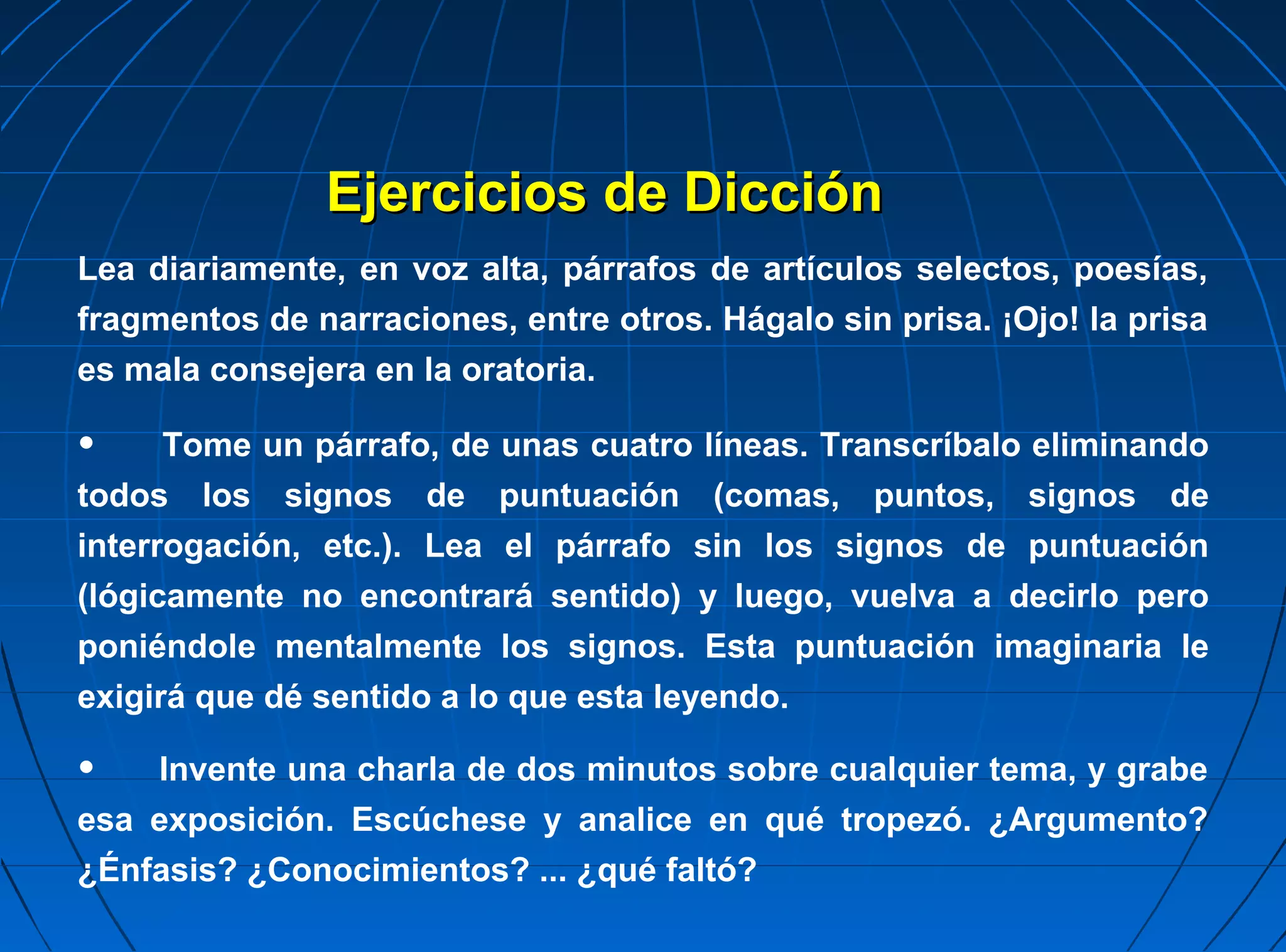 Ejercicios de Dicción
Lea diariamente, en voz alta, párrafos de artículos selectos, poesías,
fragmentos de narraciones, entre otros. Hágalo sin prisa. ¡Ojo! la prisa
es mala consejera en la oratoria.

•     Tome un párrafo, de unas cuatro líneas. Transcríbalo eliminando
todos los signos de puntuación (comas, puntos, signos de
interrogación, etc.). Lea el párrafo sin los signos de puntuación
(lógicamente no encontrará sentido) y luego, vuelva a decirlo pero
poniéndole mentalmente los signos. Esta puntuación imaginaria le
exigirá que dé sentido a lo que esta leyendo.

•   Invente una charla de dos minutos sobre cualquier tema, y grabe
esa exposición. Escúchese y analice en qué tropezó. ¿Argumento?
¿Énfasis? ¿Conocimientos? ... ¿qué faltó?
 