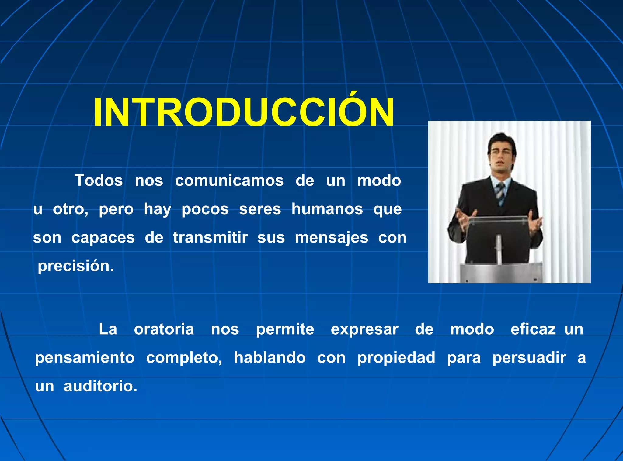 INTRODUCCIÓN
     Todos nos comunicamos de un modo
u otro, pero hay pocos seres humanos que
son capaces de transmitir sus mensajes con
precisión.


        La   oratoria   nos   permite   expresar   de   modo   eficaz un
pensamiento completo, hablando con propiedad para persuadir a
un auditorio.
 