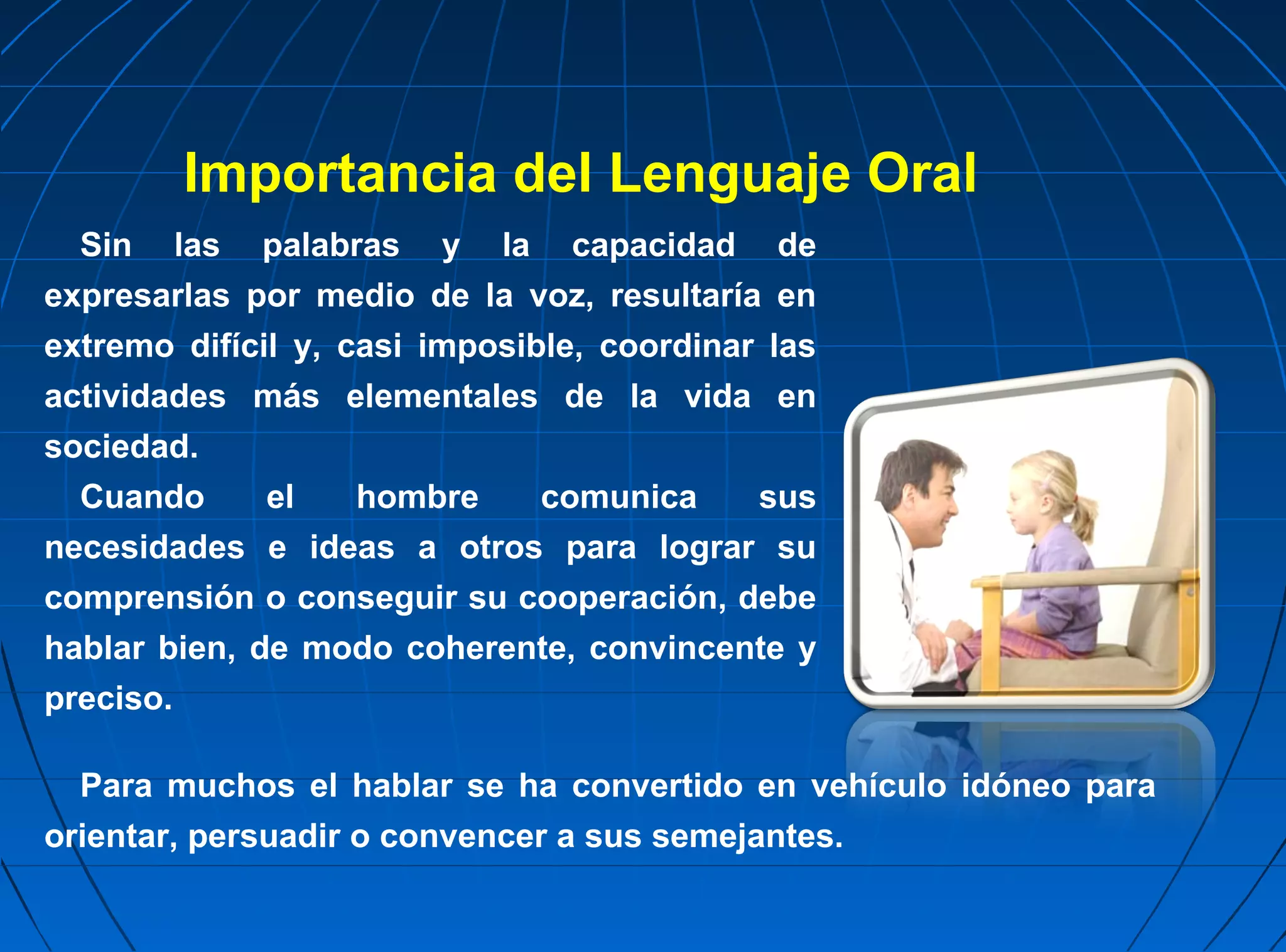 Importancia del Lenguaje Oral
  Sin las palabras y la capacidad de
expresarlas por medio de la voz, resultaría en
extremo difícil y, casi imposible, coordinar las
actividades más elementales de la vida en
sociedad.
  Cuando      el    hombre     comunica     sus
necesidades e ideas a otros para lograr su
comprensión o conseguir su cooperación, debe
hablar bien, de modo coherente, convincente y
preciso.

  Para muchos el hablar se ha convertido en vehículo idóneo para
orientar, persuadir o convencer a sus semejantes.
 