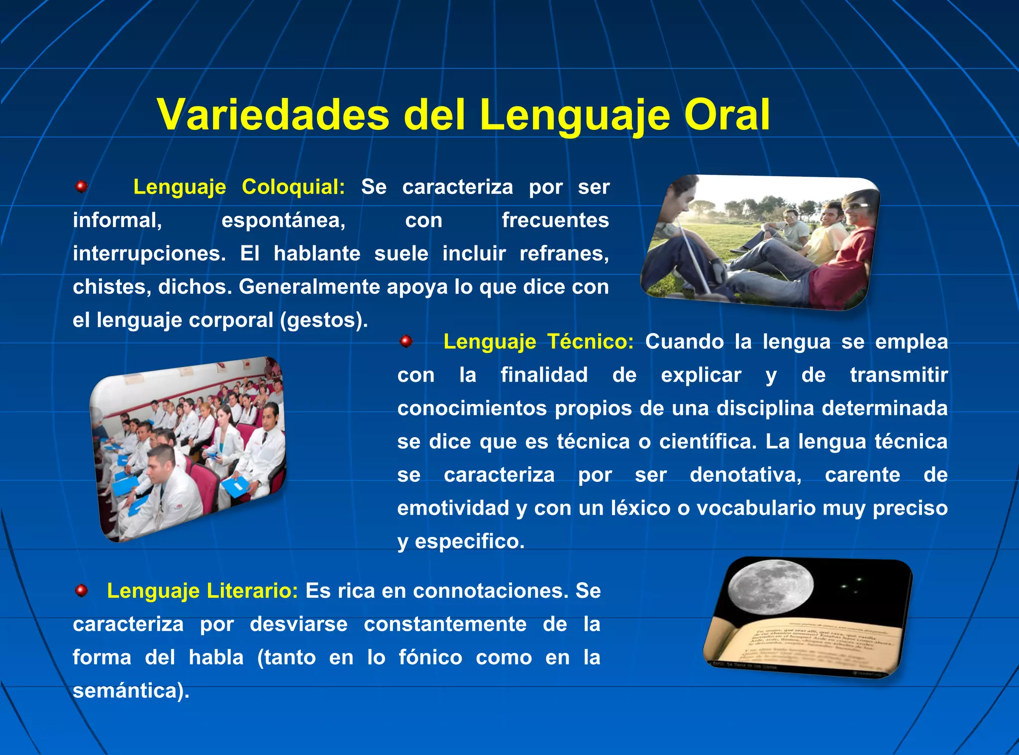 Variedades del Lenguaje Oral
      Lenguaje Coloquial: Se caracteriza por ser
informal,      espontánea,       con         frecuentes
interrupciones. El hablante suele incluir refranes,
chistes, dichos. Generalmente apoya lo que dice con
el lenguaje corporal (gestos).
                                       Lenguaje Técnico: Cuando la lengua se emplea
                                 con    la   finalidad     de   explicar   y   de   transmitir
                                 conocimientos propios de una disciplina determinada
                                 se dice que es técnica o científica. La lengua técnica
                                 se    caracteriza   por    ser   denotativa,   carente    de
                                 emotividad y con un léxico o vocabulario muy preciso
                                 y especifico.

   Lenguaje Literario: Es rica en connotaciones. Se
caracteriza por desviarse constantemente de la
forma del habla (tanto en lo fónico como en la
semántica).
 