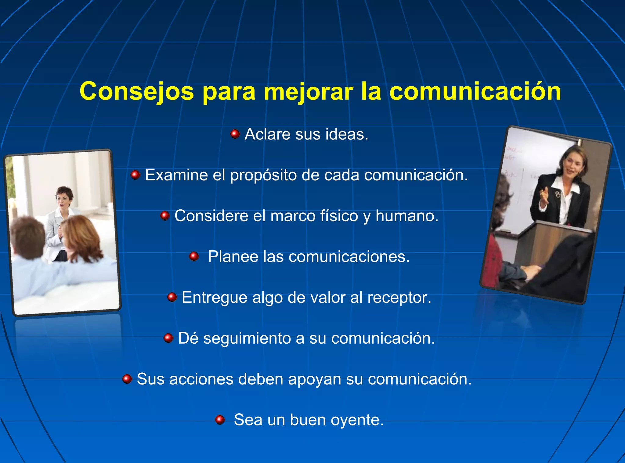 Consejos para mejorar la comunicación
                 Aclare sus ideas.

     Examine el propósito de cada comunicación.

        Considere el marco físico y humano.

             Planee las comunicaciones.

         Entregue algo de valor al receptor.

         Dé seguimiento a su comunicación.

    Sus acciones deben apoyan su comunicación.

                Sea un buen oyente.
 