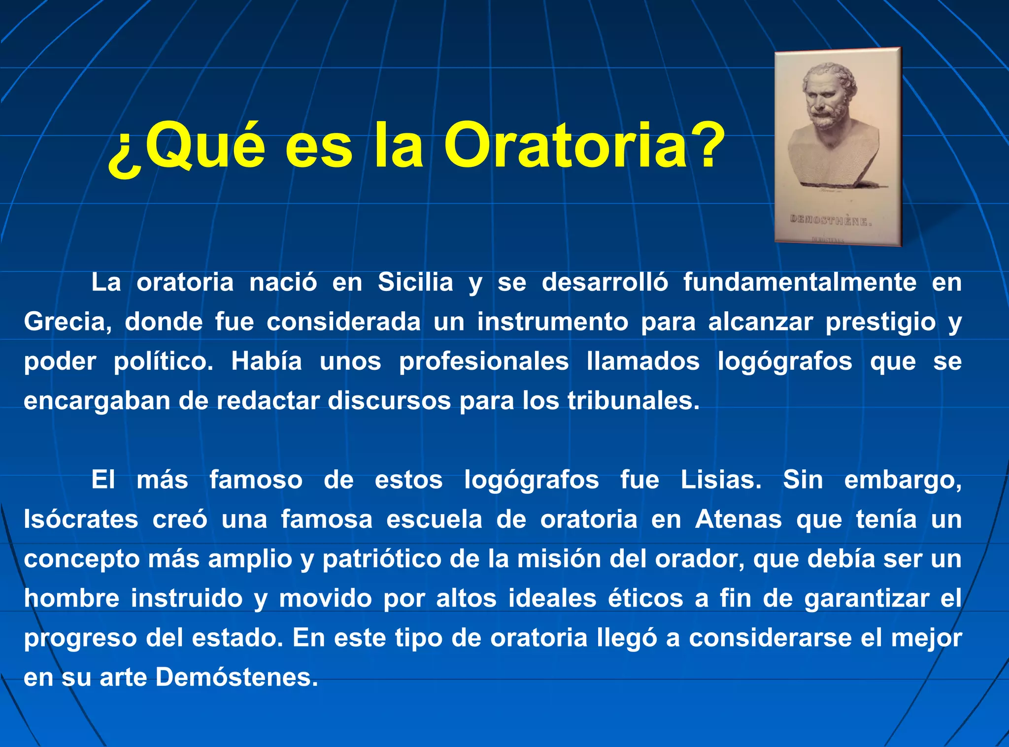 ¿Qué es la Oratoria?
     La oratoria nació en Sicilia y se desarrolló fundamentalmente en
Grecia, donde fue considerada un instrumento para alcanzar prestigio y
poder político. Había unos profesionales llamados logógrafos que se
encargaban de redactar discursos para los tribunales.


     El más famoso de estos logógrafos fue Lisias. Sin embargo,
Isócrates creó una famosa escuela de oratoria en Atenas que tenía un
concepto más amplio y patriótico de la misión del orador, que debía ser un
hombre instruido y movido por altos ideales éticos a fin de garantizar el
progreso del estado. En este tipo de oratoria llegó a considerarse el mejor
en su arte Demóstenes.
 