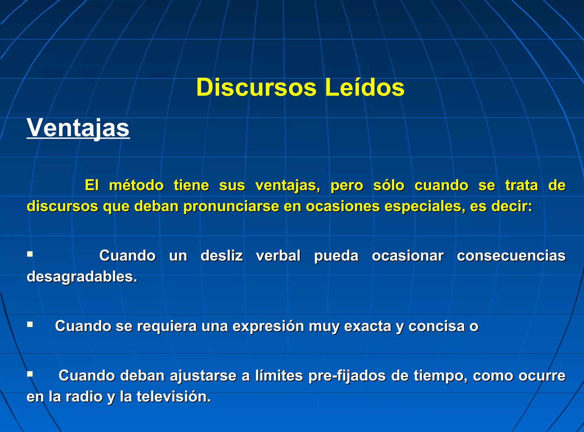 Discursos Leídos
Ventajas

       El método tiene sus ventajas, pero sólo cuando se trata de
discursos que deban pronunciarse en ocasiones especiales, es decir:


        Cuando un desliz verbal pueda ocasionar consecuencias
desagradables.


   Cuando se requiera una expresión muy exacta y concisa o


    Cuando deban ajustarse a límites pre-fijados de tiempo, como ocurre
en la radio y la televisión.
 