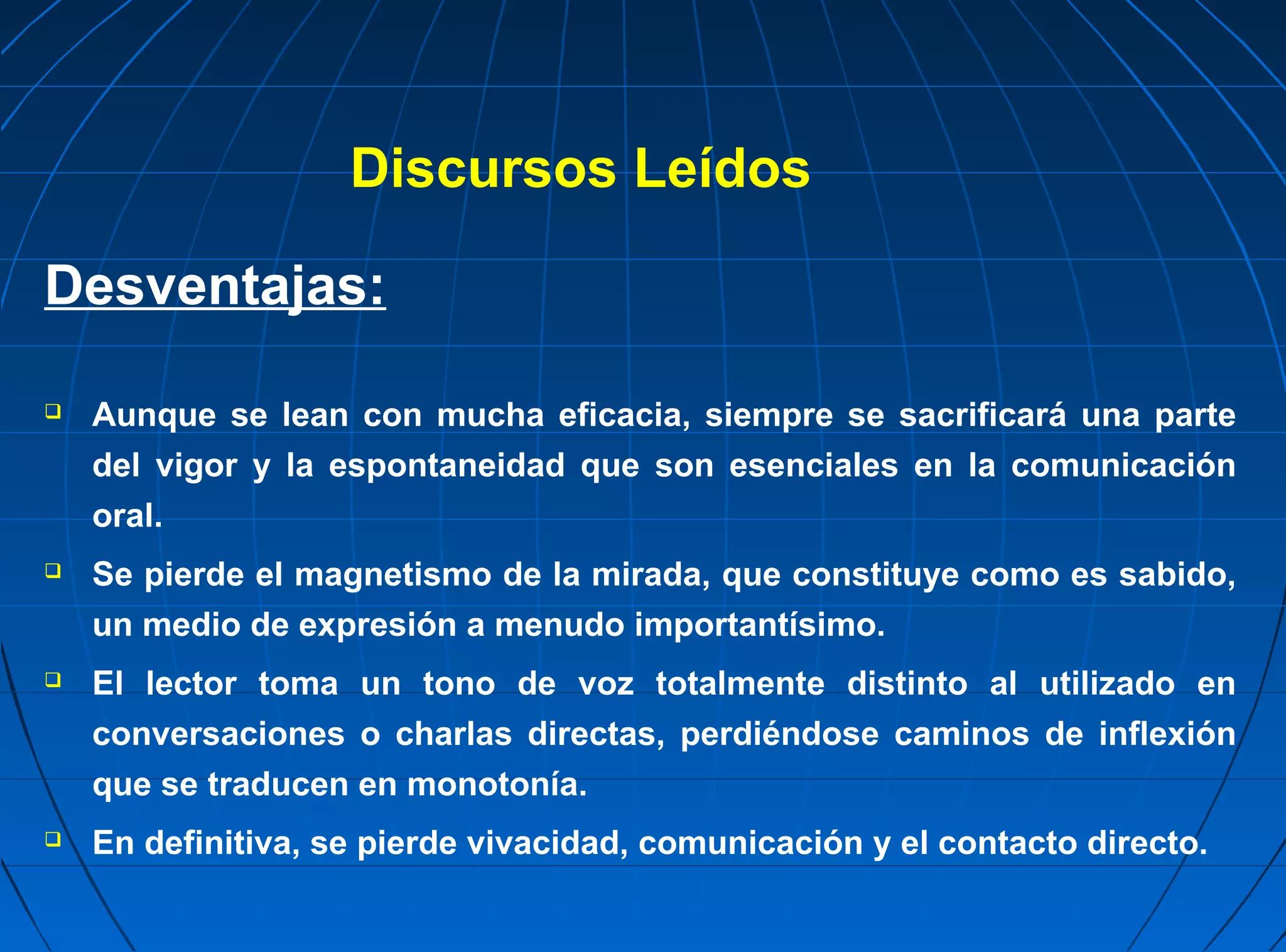 Discursos Leídos

Desventajas:

   Aunque se lean con mucha eficacia, siempre se sacrificará una parte
    del vigor y la espontaneidad que son esenciales en la comunicación
    oral.
   Se pierde el magnetismo de la mirada, que constituye como es sabido,
    un medio de expresión a menudo importantísimo.
   El lector toma un tono de voz totalmente distinto al utilizado en
    conversaciones o charlas directas, perdiéndose caminos de inflexión
    que se traducen en monotonía.
   En definitiva, se pierde vivacidad, comunicación y el contacto directo.
 