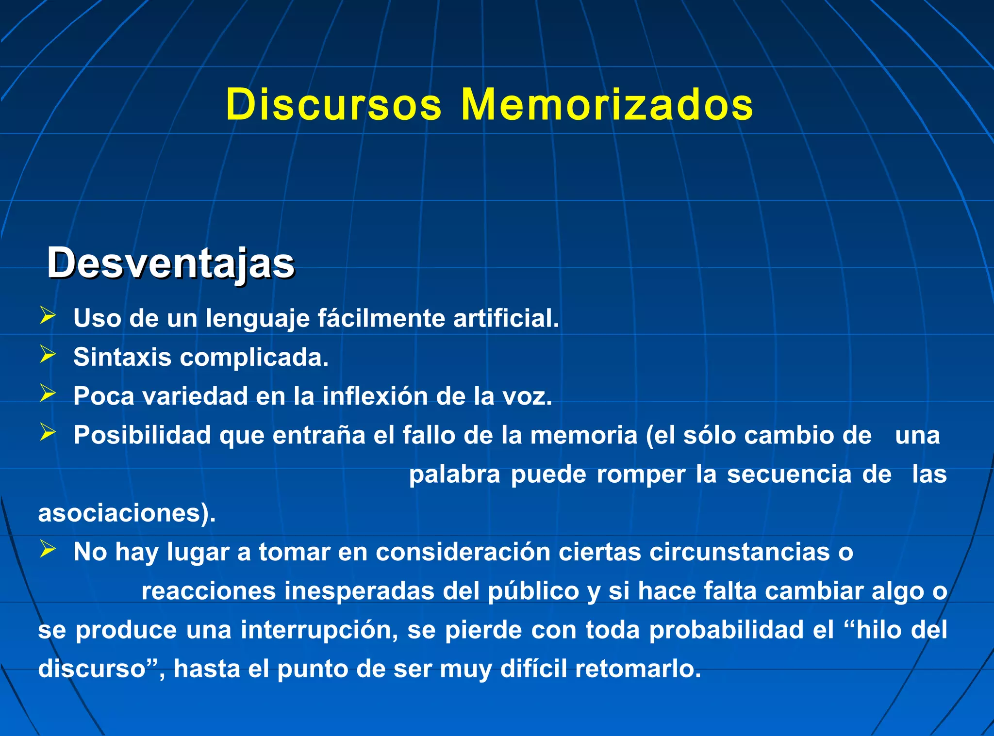 Discursos Memorizados


Desventajas
  Uso de un lenguaje fácilmente artificial.
  Sintaxis complicada.
  Poca variedad en la inflexión de la voz.
  Posibilidad que entraña el fallo de la memoria (el sólo cambio de una
                               palabra puede romper la secuencia de las
asociaciones).
 No hay lugar a tomar en consideración ciertas circunstancias o
        reacciones inesperadas del público y si hace falta cambiar algo o
se produce una interrupción, se pierde con toda probabilidad el “hilo del
discurso”, hasta el punto de ser muy difícil retomarlo.
 