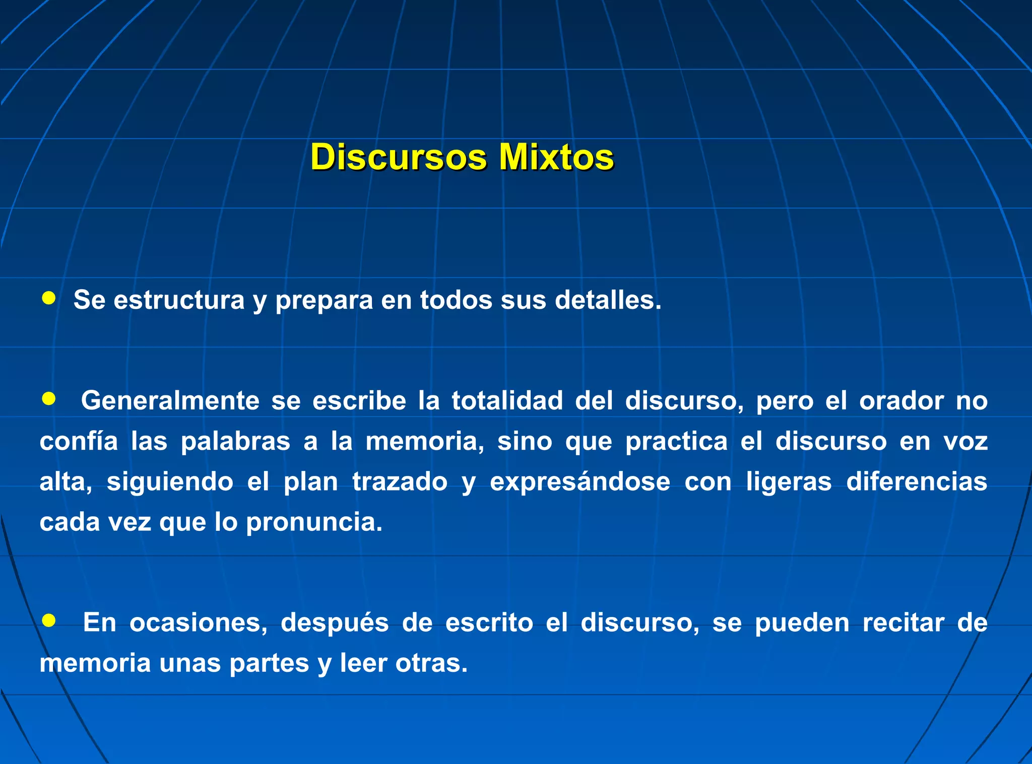 Discursos Mixtos


• Se estructura y prepara en todos sus detalles.
•   Generalmente se escribe la totalidad del discurso, pero el orador no
confía las palabras a la memoria, sino que practica el discurso en voz
alta, siguiendo el plan trazado y expresándose con ligeras diferencias
cada vez que lo pronuncia.



• En ocasiones, después de escrito el discurso, se pueden recitar de
memoria unas partes y leer otras.
 