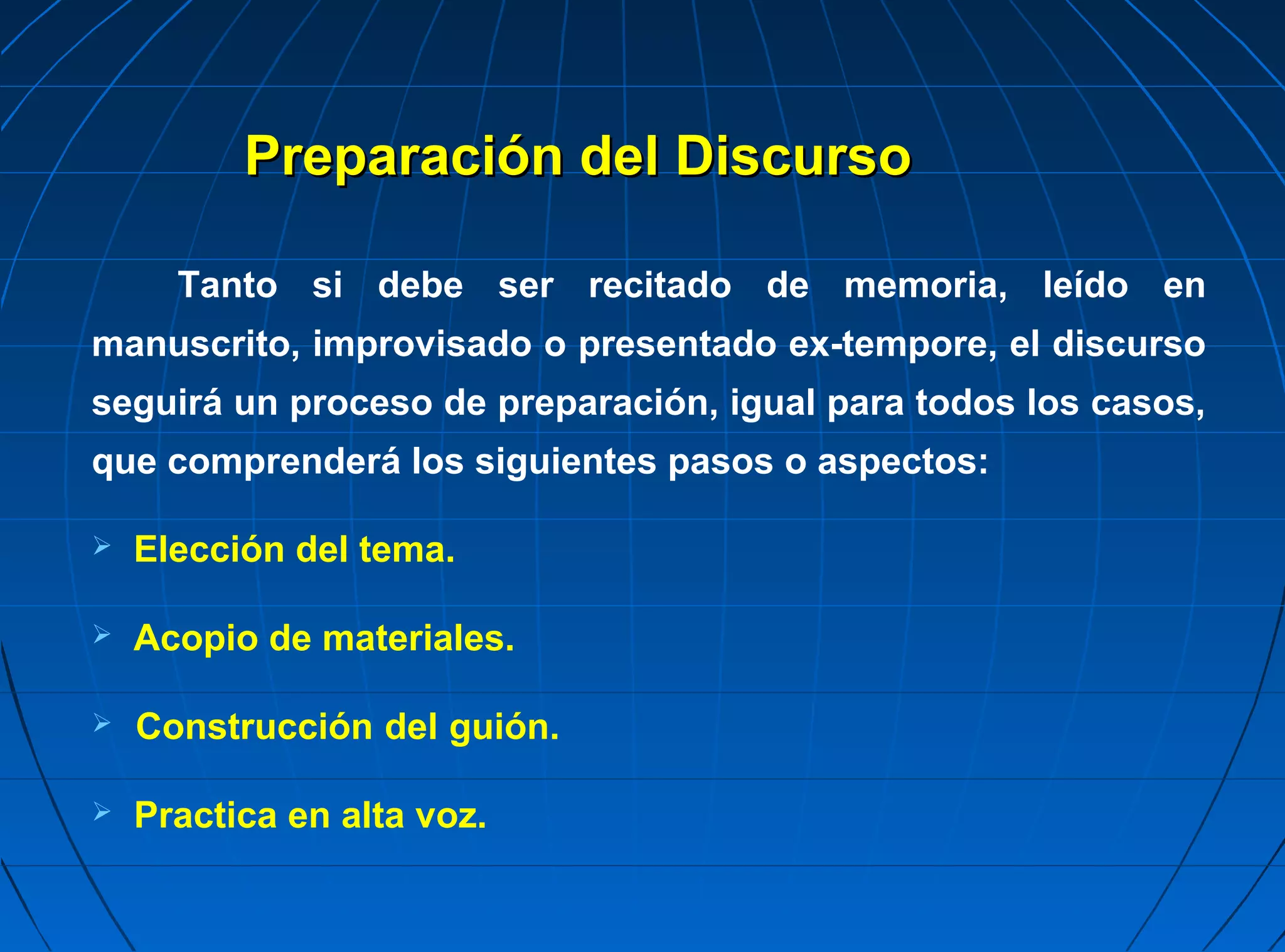 Preparación del Discurso

      Tanto si debe ser recitado de memoria, leído en
manuscrito, improvisado o presentado ex-tempore, el discurso
seguirá un proceso de preparación, igual para todos los casos,
que comprenderá los siguientes pasos o aspectos:

   Elección del tema.

   Acopio de materiales.

   Construcción del guión.

   Practica en alta voz.
 