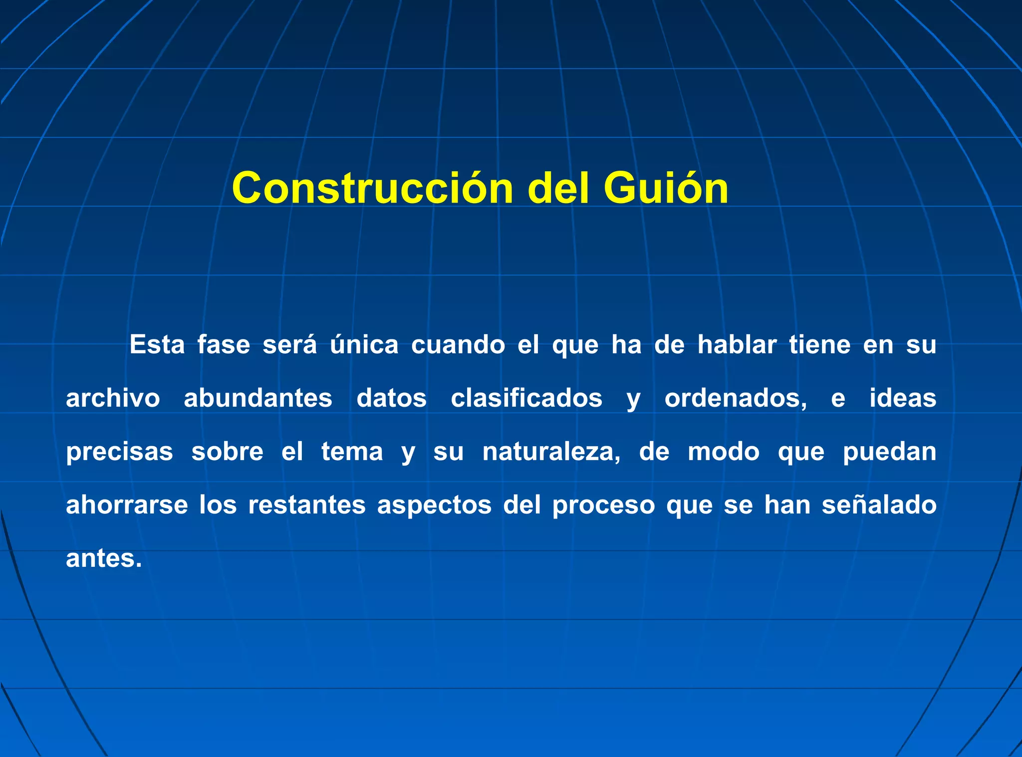 Construcción del Guión


    Esta fase será única cuando el que ha de hablar tiene en su

archivo abundantes datos clasificados y ordenados, e ideas

precisas sobre el tema y su naturaleza, de modo que puedan

ahorrarse los restantes aspectos del proceso que se han señalado
antes.
 