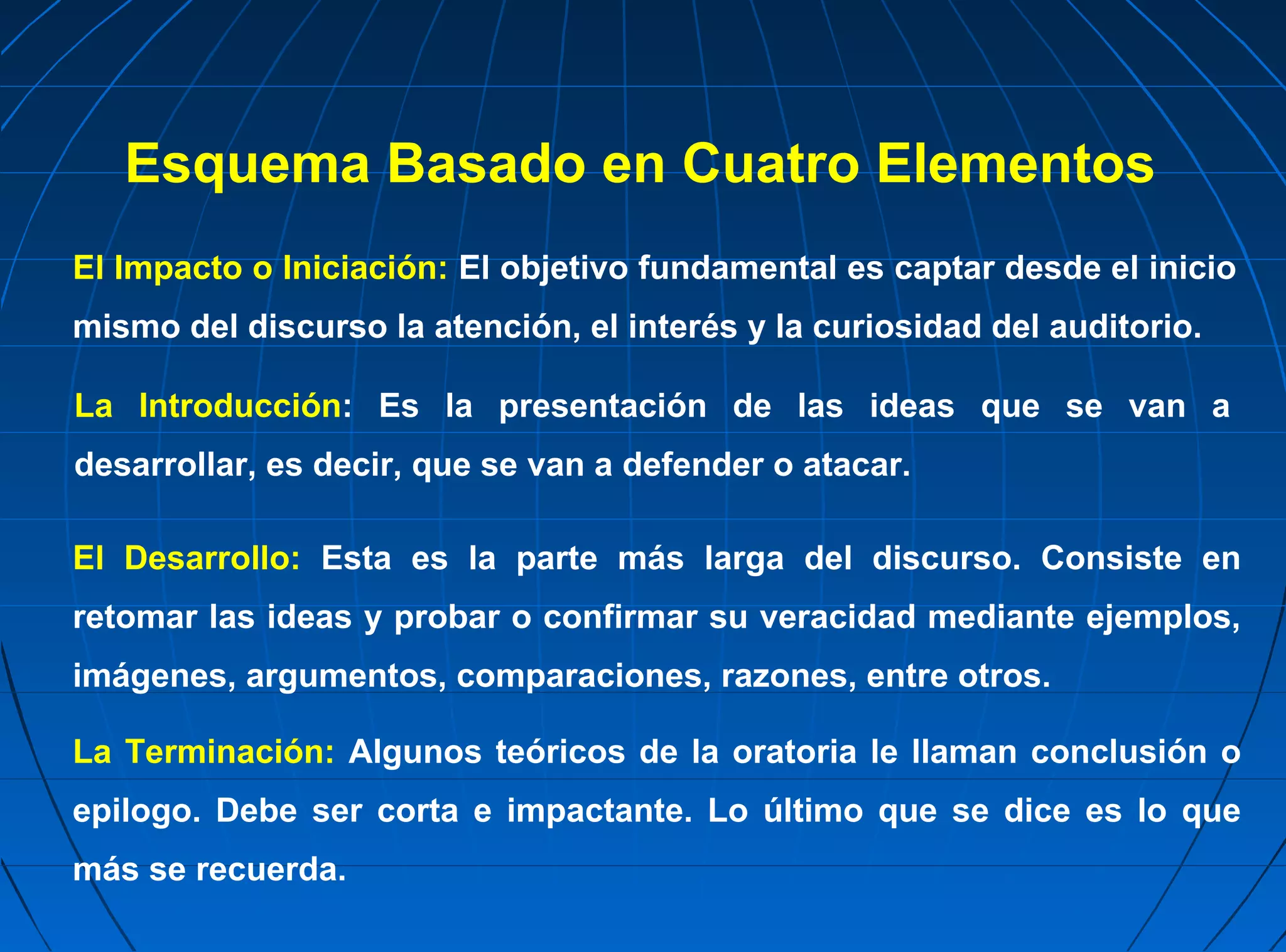 Esquema Basado en Cuatro Elementos
El Impacto o Iniciación: El objetivo fundamental es captar desde el inicio
mismo del discurso la atención, el interés y la curiosidad del auditorio.

La Introducción: Es la presentación de las ideas que se van a
desarrollar, es decir, que se van a defender o atacar.

El Desarrollo: Esta es la parte más larga del discurso. Consiste en
retomar las ideas y probar o confirmar su veracidad mediante ejemplos,
imágenes, argumentos, comparaciones, razones, entre otros.

La Terminación: Algunos teóricos de la oratoria le llaman conclusión o
epilogo. Debe ser corta e impactante. Lo último que se dice es lo que
más se recuerda.
 