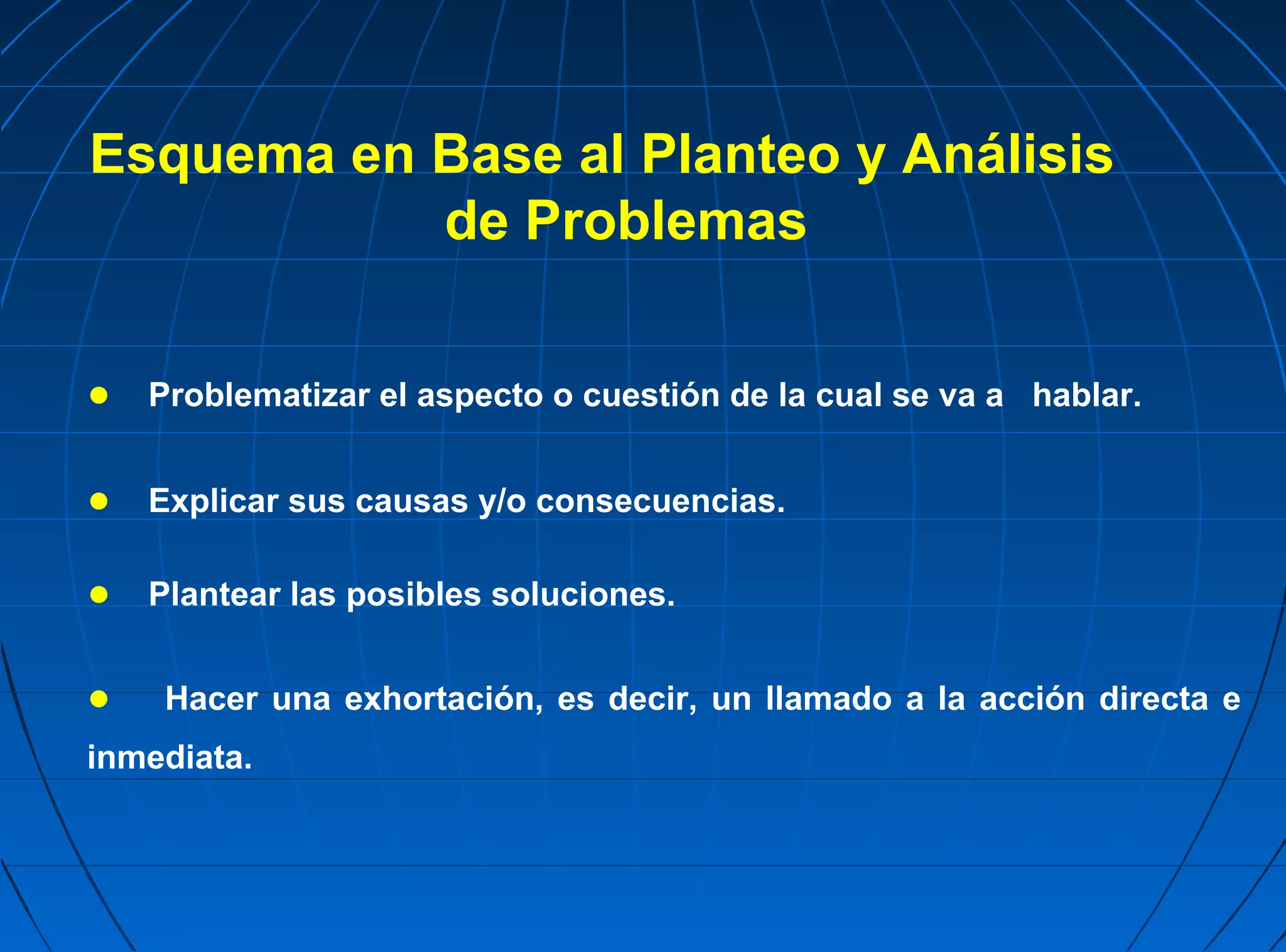 Esquema en Base al Planteo y Análisis
           de Problemas


● Problematizar el aspecto o cuestión de la cual se va a hablar.

● Explicar sus causas y/o consecuencias.

● Plantear las posibles soluciones.

●   Hacer una exhortación, es decir, un llamado a la acción directa e
inmediata.
 
