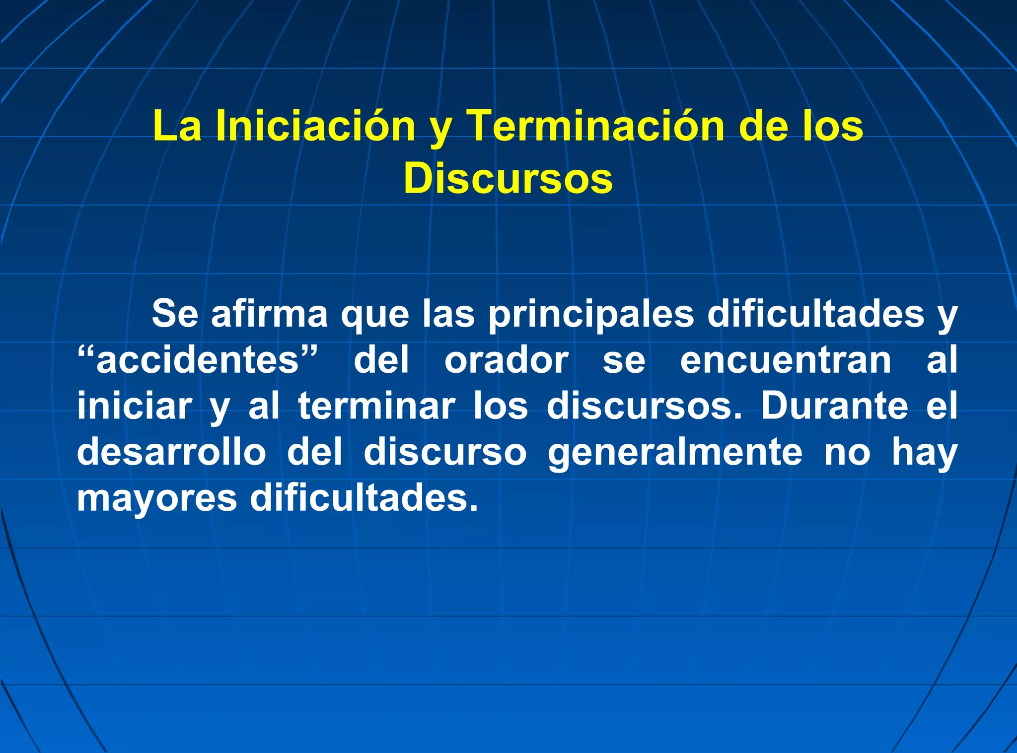 La Iniciación y Terminación de los
                Discursos


     Se afirma que las principales dificultades y
“accidentes” del orador se encuentran al
iniciar y al terminar los discursos. Durante el
desarrollo del discurso generalmente no hay
mayores dificultades.
 