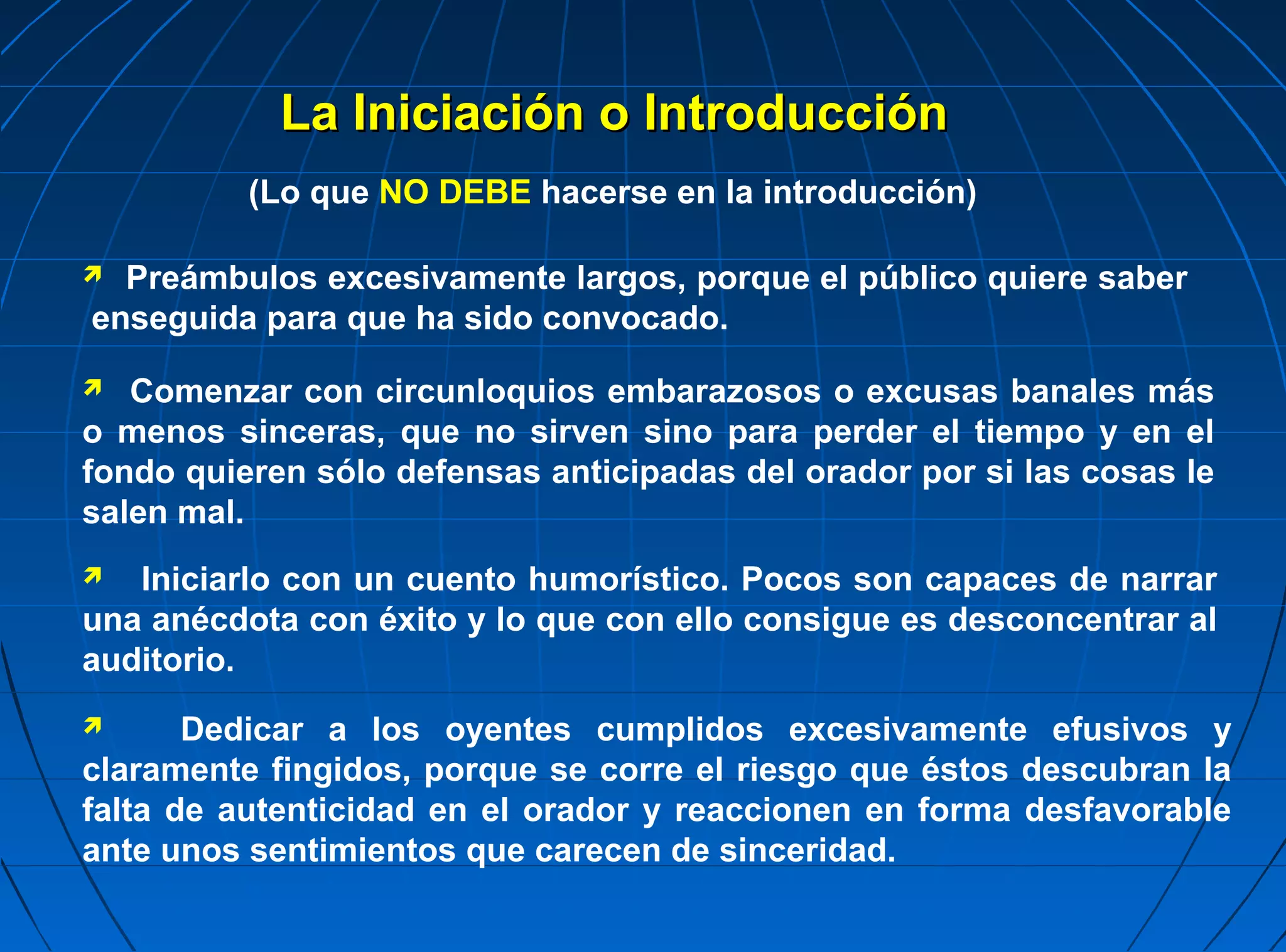La Iniciación o Introducción
          (Lo que NO DEBE hacerse en la introducción)

 Preámbulos excesivamente largos, porque el público quiere saber
enseguida para que ha sido convocado.
  Comenzar con circunloquios embarazosos o excusas banales más
o menos sinceras, que no sirven sino para perder el tiempo y en el
fondo quieren sólo defensas anticipadas del orador por si las cosas le
salen mal.
  Iniciarlo con un cuento humorístico. Pocos son capaces de narrar
una anécdota con éxito y lo que con ello consigue es desconcentrar al
auditorio.
      Dedicar a los oyentes cumplidos excesivamente efusivos y
claramente fingidos, porque se corre el riesgo que éstos descubran la
falta de autenticidad en el orador y reaccionen en forma desfavorable
ante unos sentimientos que carecen de sinceridad.
 