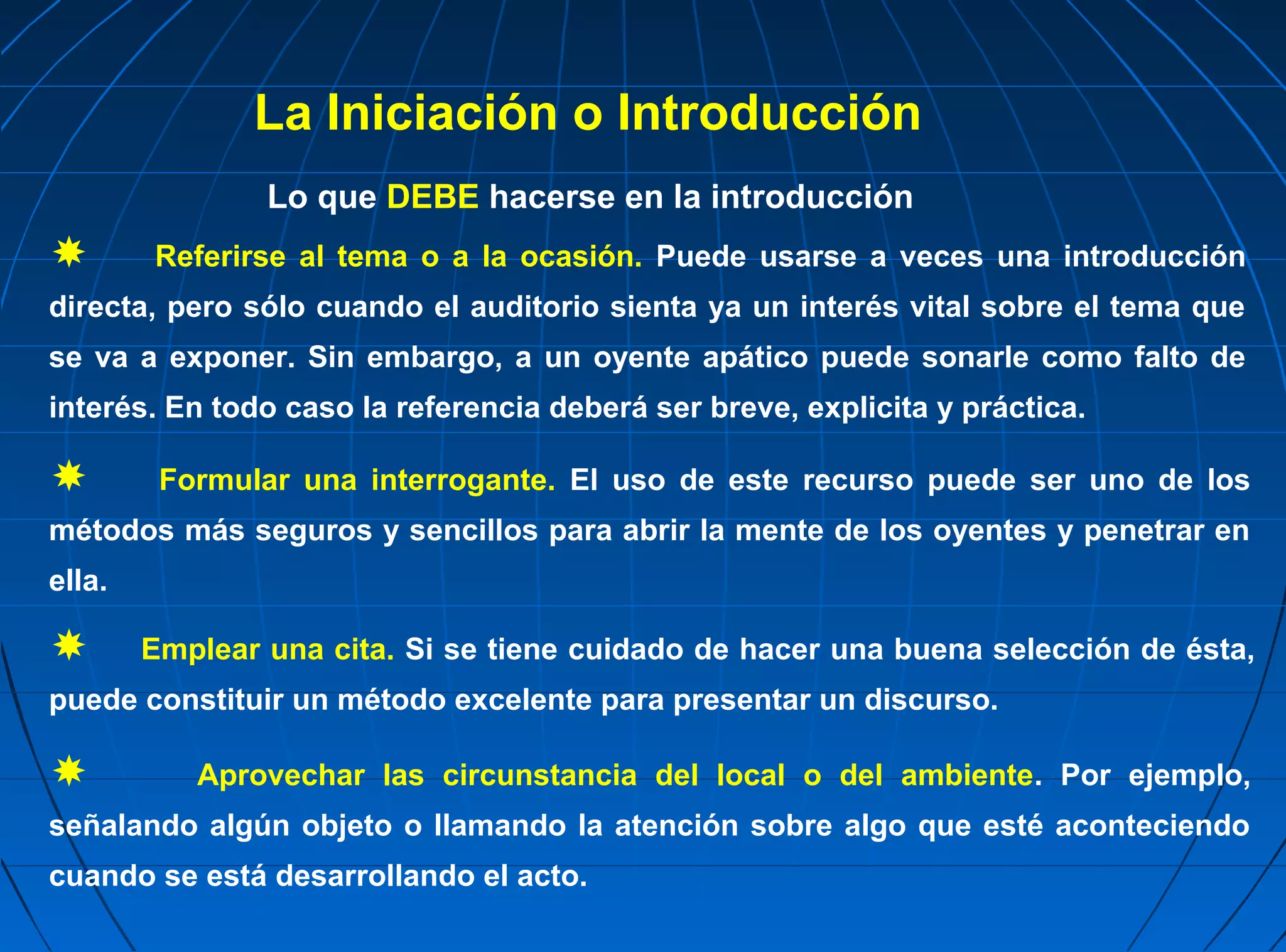 La Iniciación o Introducción
                Lo que DEBE hacerse en la introducción
       Referirse al tema o a la ocasión. Puede usarse a veces una introducción
directa, pero sólo cuando el auditorio sienta ya un interés vital sobre el tema que
se va a exponer. Sin embargo, a un oyente apático puede sonarle como falto de
interés. En todo caso la referencia deberá ser breve, explicita y práctica.

        Formular una interrogante. El uso de este recurso puede ser uno de los
métodos más seguros y sencillos para abrir la mente de los oyentes y penetrar en
ella.

       Emplear una cita. Si se tiene cuidado de hacer una buena selección de ésta,
puede constituir un método excelente para presentar un discurso.

          Aprovechar las circunstancia del local o del ambiente. Por ejemplo,
señalando algún objeto o llamando la atención sobre algo que esté aconteciendo
cuando se está desarrollando el acto.
 
