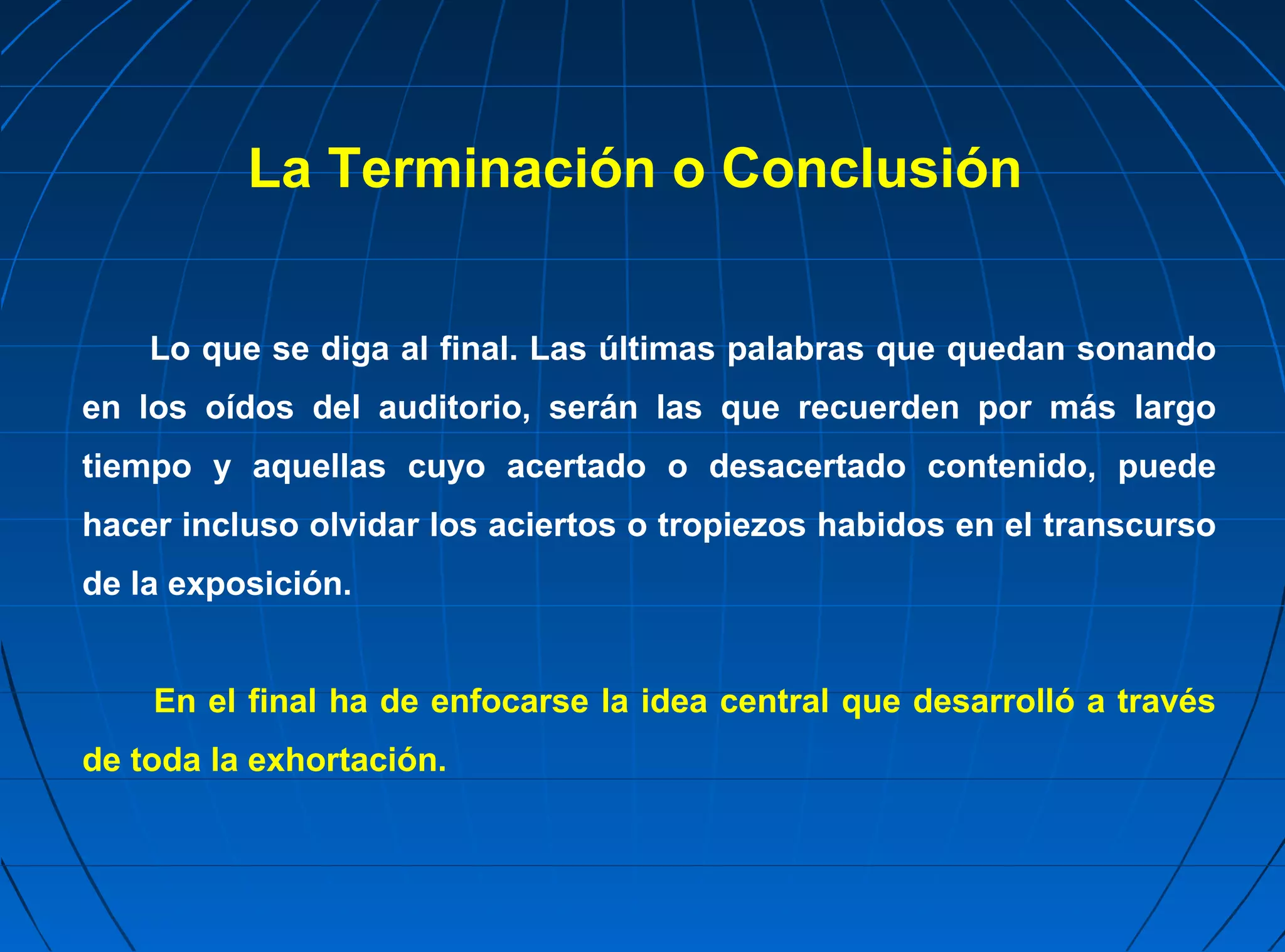La Terminación o Conclusión


    Lo que se diga al final. Las últimas palabras que quedan sonando
en los oídos del auditorio, serán las que recuerden por más largo
tiempo y aquellas cuyo acertado o desacertado contenido, puede
hacer incluso olvidar los aciertos o tropiezos habidos en el transcurso
de la exposición.


    En el final ha de enfocarse la idea central que desarrolló a través
de toda la exhortación.
 