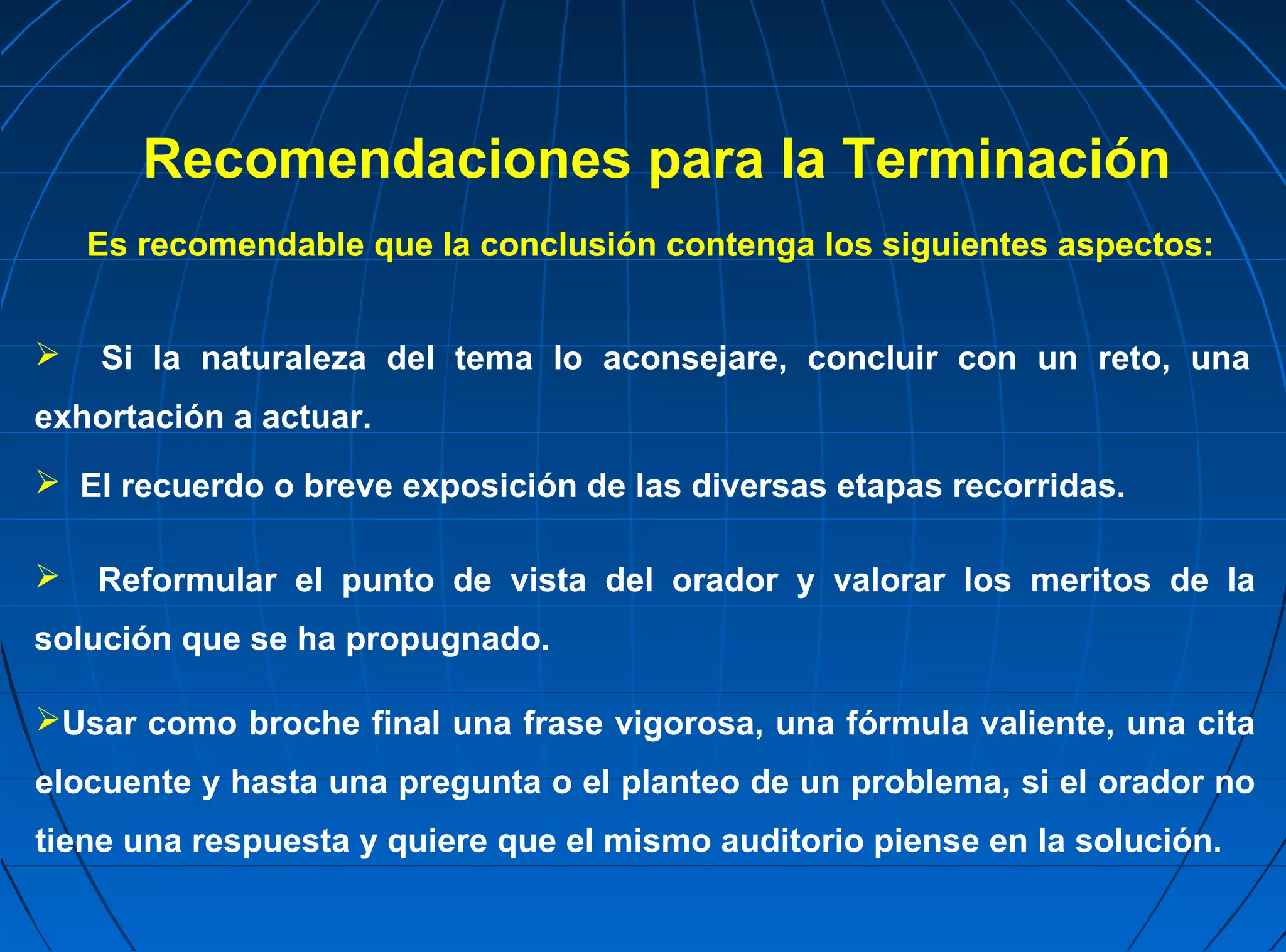 Recomendaciones para la Terminación
    Es recomendable que la conclusión contenga los siguientes aspectos:


   Si la naturaleza del tema lo aconsejare, concluir con un reto, una
exhortación a actuar.
 El recuerdo o breve exposición de las diversas etapas recorridas.

   Reformular el punto de vista del orador y valorar los meritos de la
solución que se ha propugnado.

Usar como broche final una frase vigorosa, una fórmula valiente, una cita
elocuente y hasta una pregunta o el planteo de un problema, si el orador no
tiene una respuesta y quiere que el mismo auditorio piense en la solución.
 