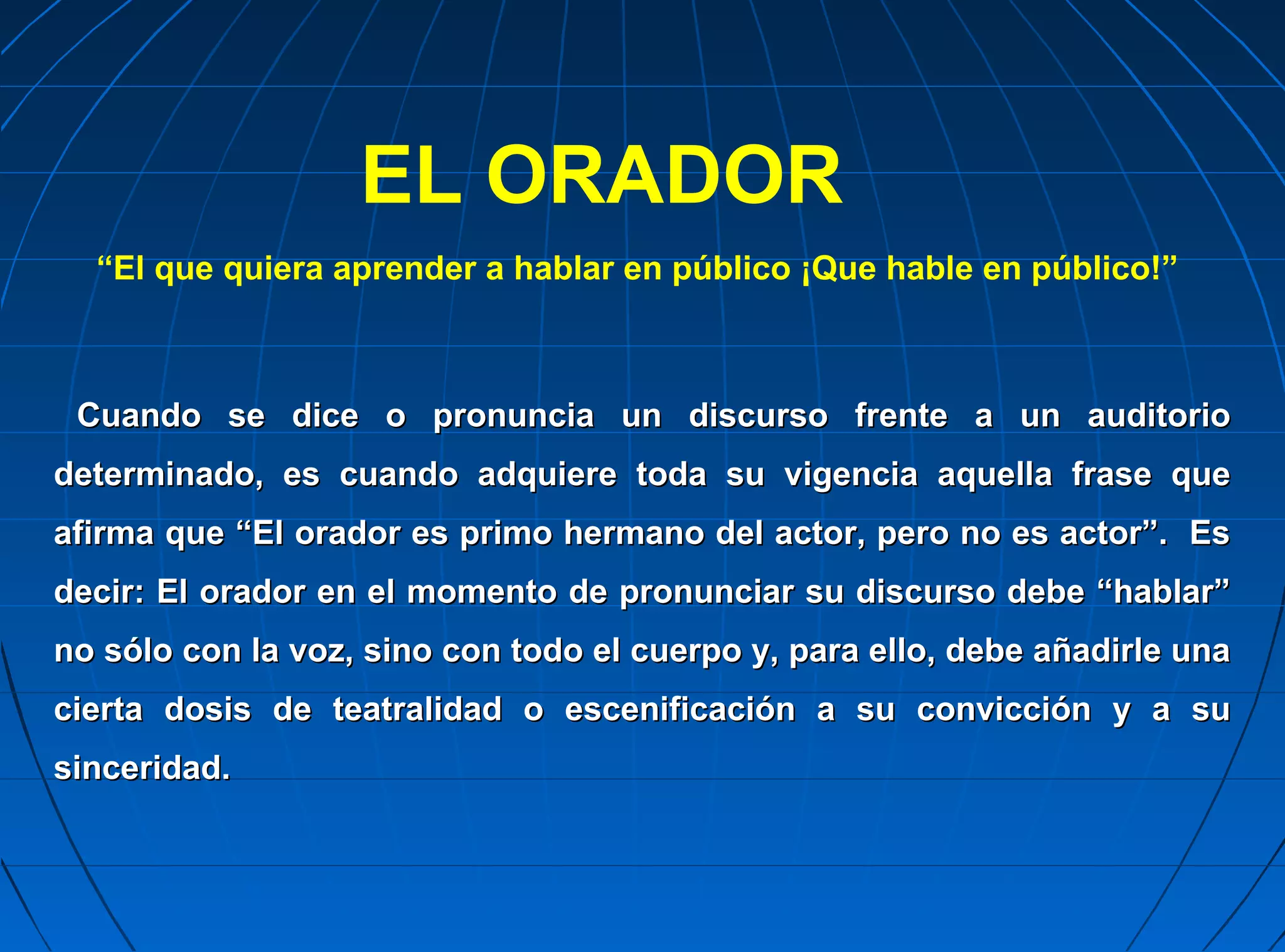 EL ORADOR
  “El que quiera aprender a hablar en público ¡Que hable en público!”



 Cuando se dice o pronuncia un discurso frente a un auditorio
determinado, es cuando adquiere toda su vigencia aquella frase que
afirma que “El orador es primo hermano del actor, pero no es actor”. Es
decir: El orador en el momento de pronunciar su discurso debe “hablar”
no sólo con la voz, sino con todo el cuerpo y, para ello, debe añadirle una
cierta dosis de teatralidad o escenificación a su convicción y a su
sinceridad.
 