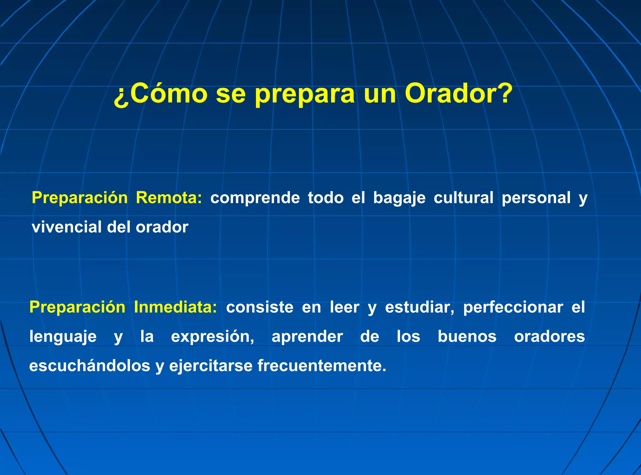 ¿Cómo se prepara un Orador?


Preparación Remota: comprende todo el bagaje cultural personal y
vivencial del orador



Preparación Inmediata: consiste en leer y estudiar, perfeccionar el
lenguaje   y   la   expresión,   aprender   de   los   buenos   oradores
escuchándolos y ejercitarse frecuentemente.
 