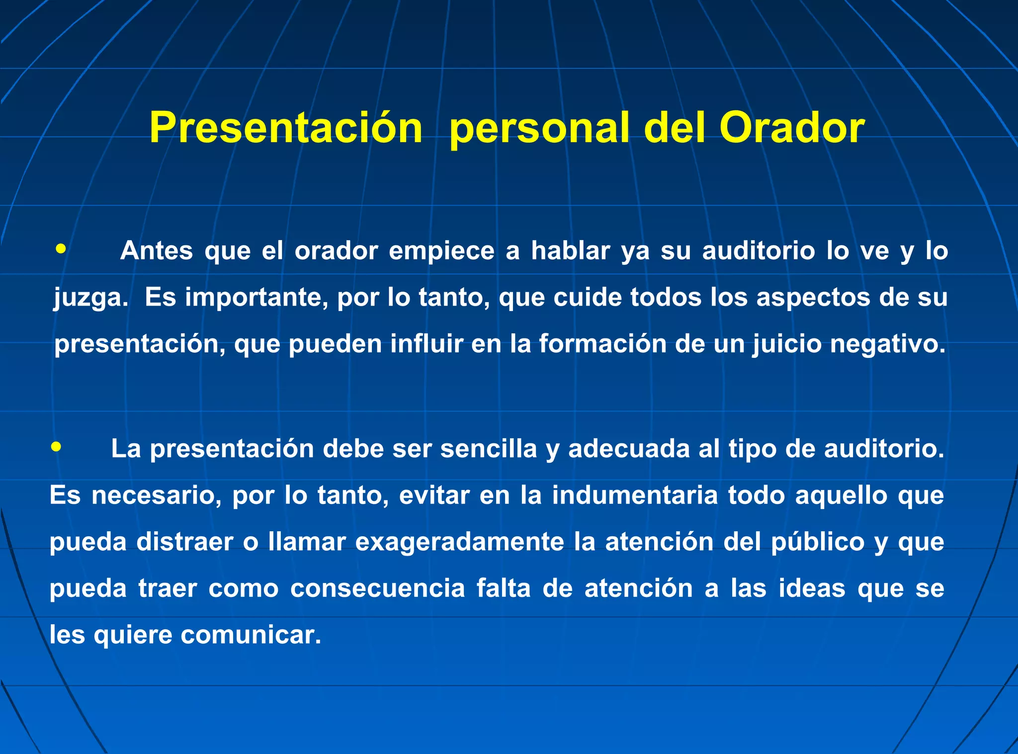 Presentación personal del Orador

•    Antes que el orador empiece a hablar ya su auditorio lo ve y lo
juzga. Es importante, por lo tanto, que cuide todos los aspectos de su
presentación, que pueden influir en la formación de un juicio negativo.



•   La presentación debe ser sencilla y adecuada al tipo de auditorio.
Es necesario, por lo tanto, evitar en la indumentaria todo aquello que
pueda distraer o llamar exageradamente la atención del público y que
pueda traer como consecuencia falta de atención a las ideas que se
les quiere comunicar.
 