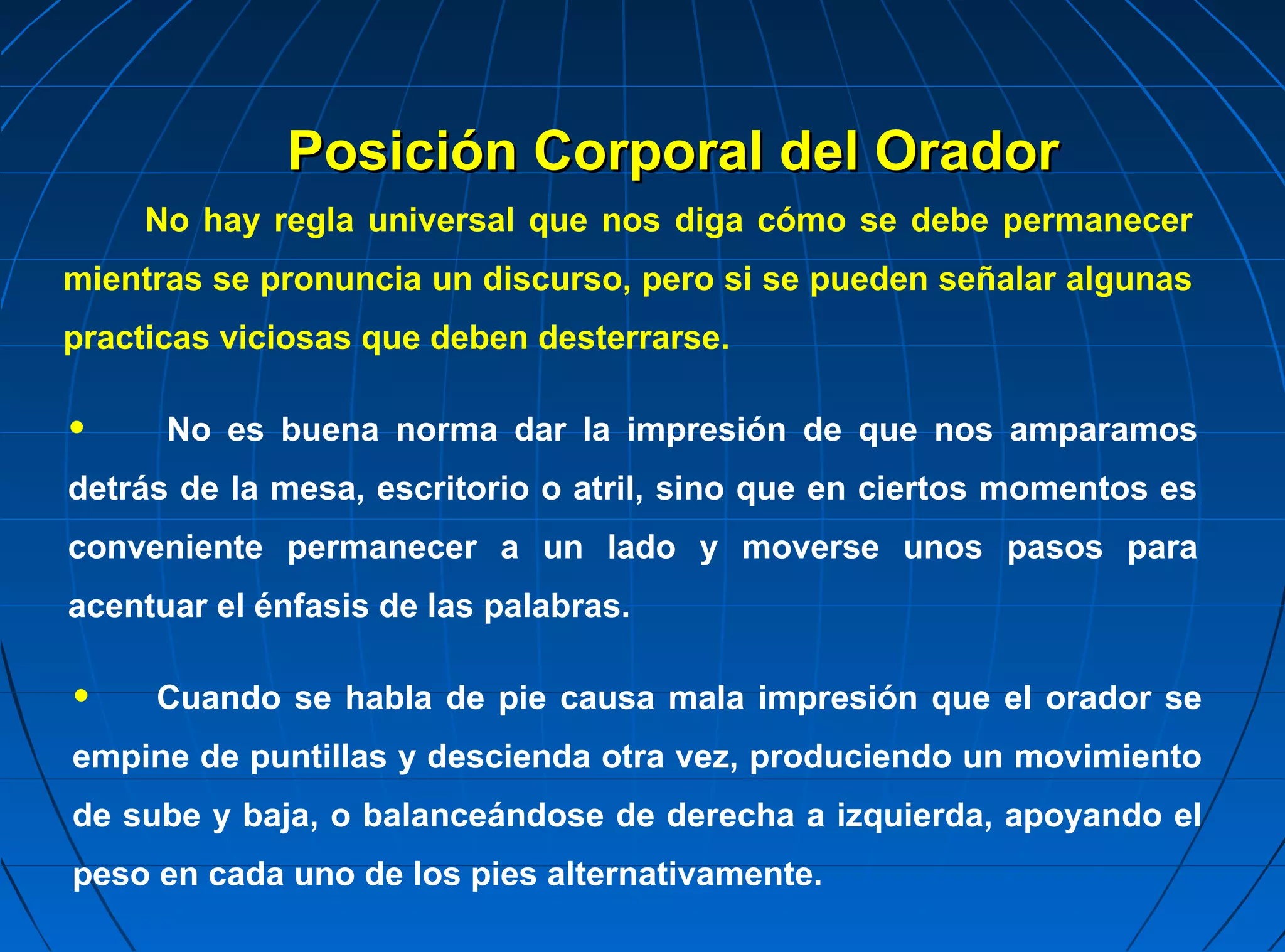 Posición Corporal del Orador
     No hay regla universal que nos diga cómo se debe permanecer
mientras se pronuncia un discurso, pero si se pueden señalar algunas
practicas viciosas que deben desterrarse.

•     No es buena norma dar la impresión de que nos amparamos
detrás de la mesa, escritorio o atril, sino que en ciertos momentos es
conveniente permanecer a un lado y moverse unos pasos para
acentuar el énfasis de las palabras.

•    Cuando se habla de pie causa mala impresión que el orador se
empine de puntillas y descienda otra vez, produciendo un movimiento
de sube y baja, o balanceándose de derecha a izquierda, apoyando el
peso en cada uno de los pies alternativamente.
 